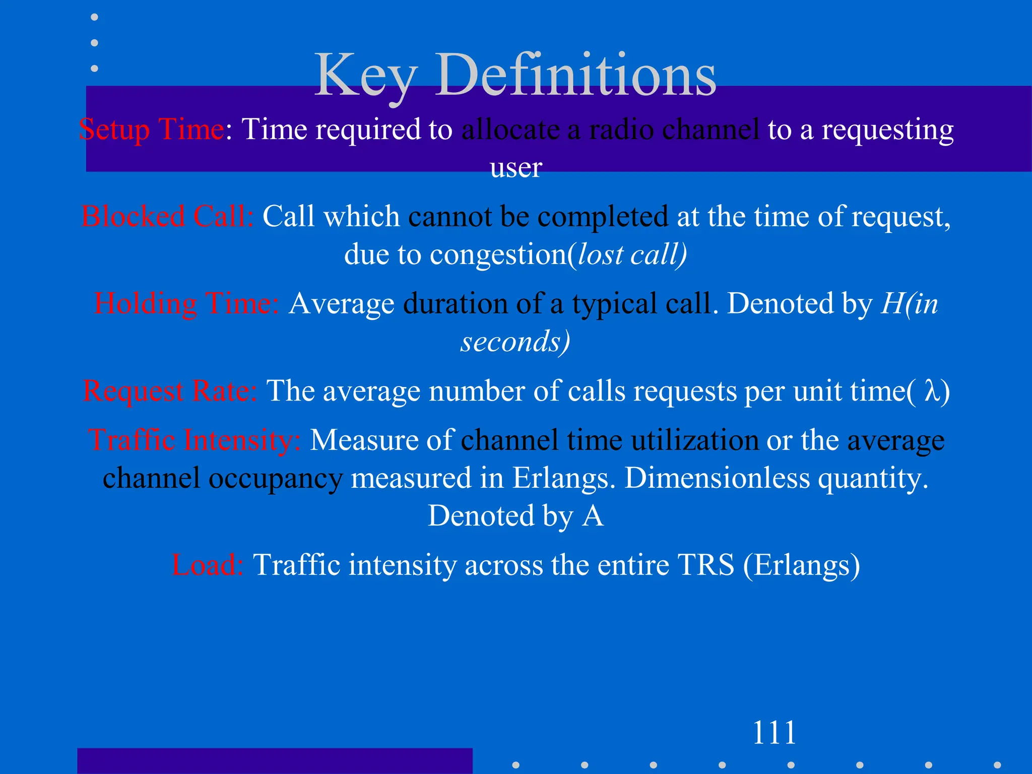 Key Definitions
Setup Time: Time required to allocate a radio channel to a requesting
user
Blocked Call: Call which cannot be completed at the time of request,
due to congestion(lost call)
Holding Time: Average duration of a typical call. Denoted by H(in
seconds)
Request Rate: The average number of calls requests per unit time( λ)
Traffic Intensity: Measure of channel time utilization or the average
channel occupancy measured in Erlangs. Dimensionless quantity.
Denoted by A
Load: Traffic intensity across the entire TRS (Erlangs)
111
 