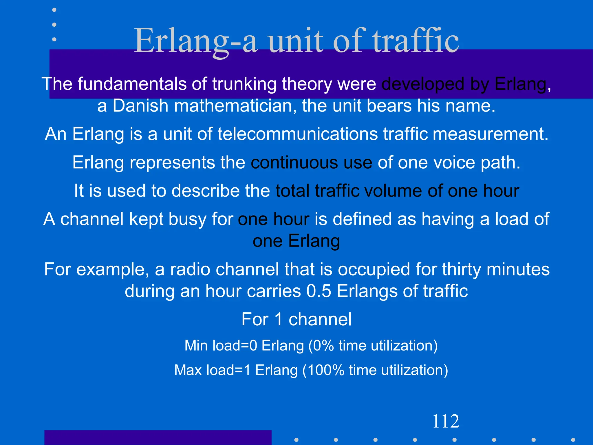 Erlang-a unit of traffic
The fundamentals of trunking theory were developed by Erlang,
a Danish mathematician, the unit bears his name.
An Erlang is a unit of telecommunications traffic measurement.
Erlang represents the continuous use of one voice path.
It is used to describe the total traffic volume of one hour
A channel kept busy for one hour is defined as having a load of
one Erlang
For example, a radio channel that is occupied for thirty minutes
during an hour carries 0.5 Erlangs of traffic
For 1 channel
Min load=0 Erlang (0% time utilization)
Max load=1 Erlang (100% time utilization)
112
 