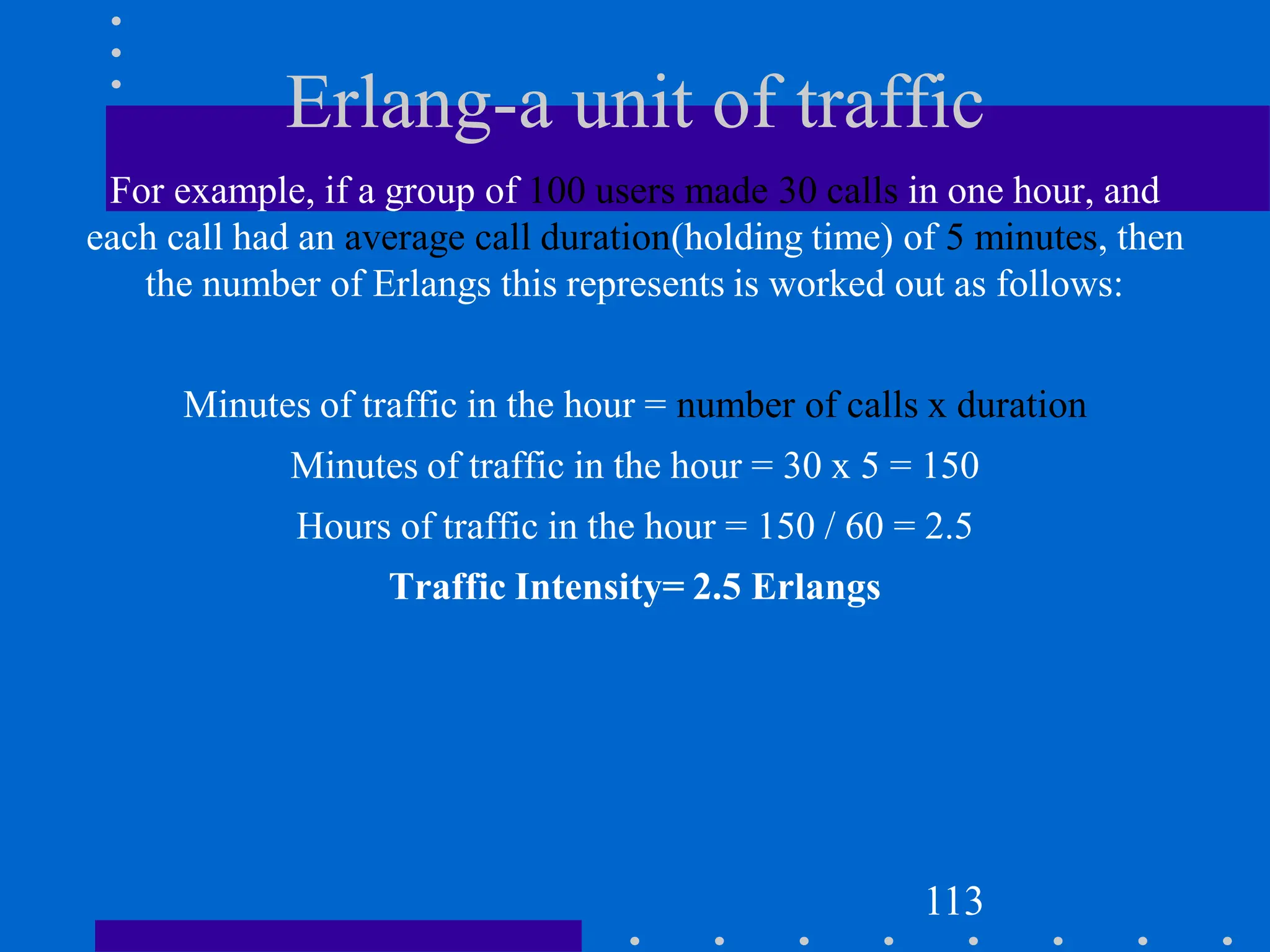 Erlang-a unit of traffic
For example, if a group of 100 users made 30 calls in one hour, and
each call had an average call duration(holding time) of 5 minutes, then
the number of Erlangs this represents is worked out as follows:
Minutes of traffic in the hour = number of calls x duration
Minutes of traffic in the hour = 30 x 5 = 150
Hours of traffic in the hour = 150 / 60 = 2.5
Traffic Intensity= 2.5 Erlangs
113
 