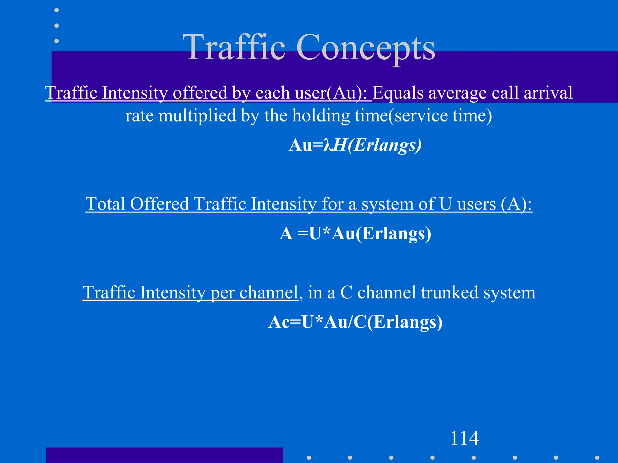 Traffic Concepts
Traffic Intensity offered by each user(Au): Equals average call arrival
rate multiplied by the holding time(service time)
Au=λH(Erlangs)
Total Offered Traffic Intensity for a system of U users (A):
A =U*Au(Erlangs)
Traffic Intensity per channel, in a C channel trunked system
Ac=U*Au/C(Erlangs)
114
 