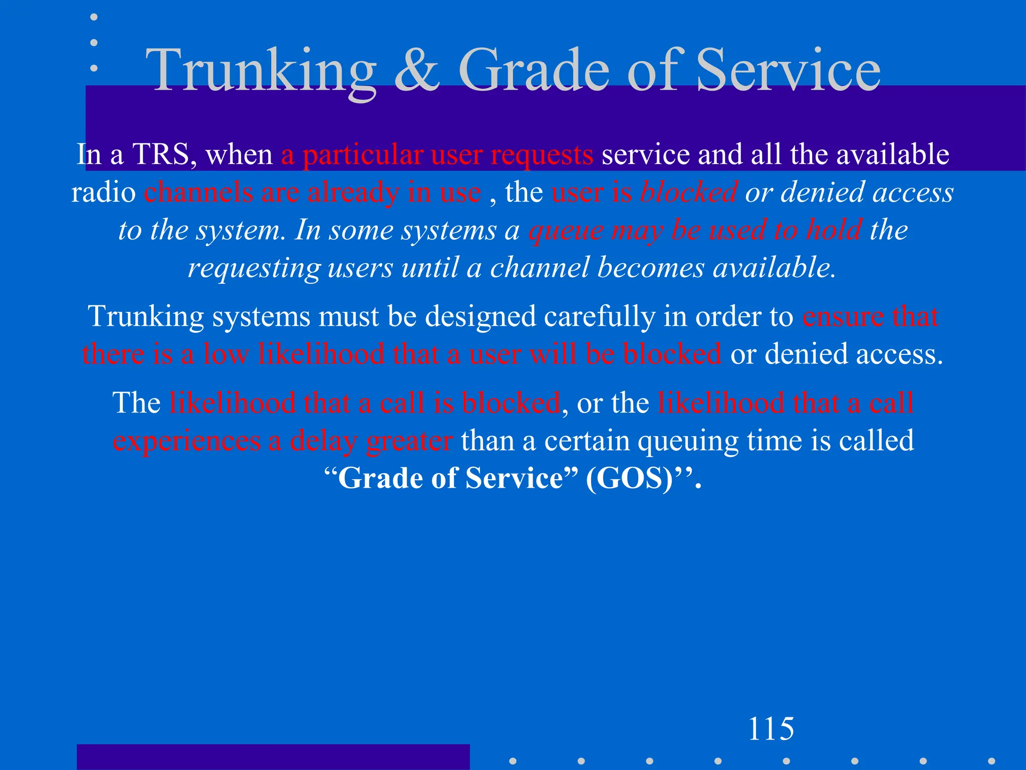 Trunking & Grade of Service
In a TRS, when a particular user requests service and all the available
radio channels are already in use , the user is blocked or denied access
to the system. In some systems a queue may be used to hold the
requesting users until a channel becomes available.
Trunking systems must be designed carefully in order to ensure that
there is a low likelihood that a user will be blocked or denied access.
The likelihood that a call is blocked, or the likelihood that a call
experiences a delay greater than a certain queuing time is called
“Grade of Service” (GOS)’’.
115
 