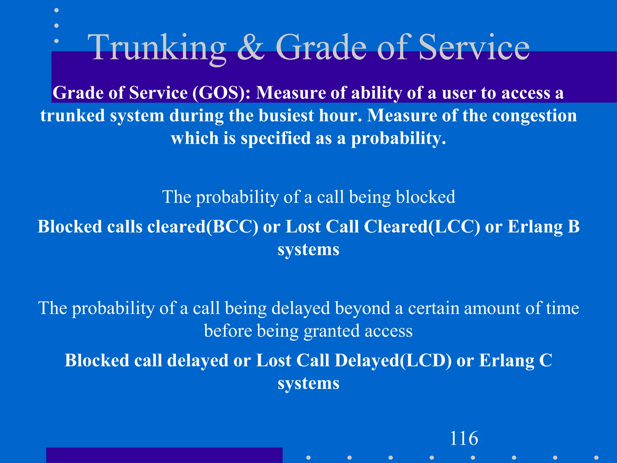 Trunking & Grade of Service
Grade of Service (GOS): Measure of ability of a user to access a
trunked system during the busiest hour. Measure of the congestion
which is specified as a probability.
The probability of a call being blocked
Blocked calls cleared(BCC) or Lost Call Cleared(LCC) or Erlang B
systems
The probability of a call being delayed beyond a certain amount of time
before being granted access
Blocked call delayed or Lost Call Delayed(LCD) or Erlang C
systems
116
 