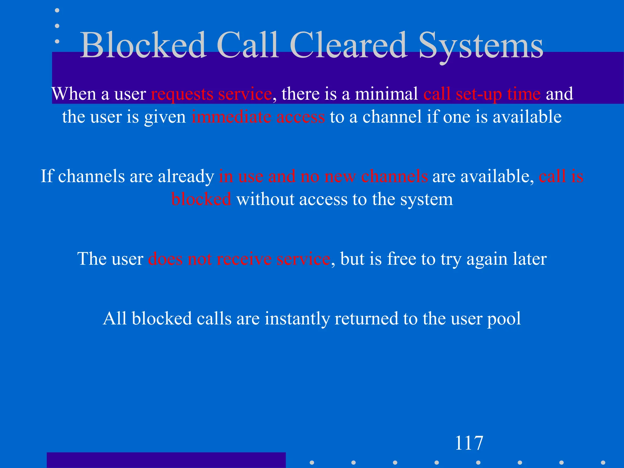 Blocked Call Cleared Systems
When a user requests service, there is a minimal call set-up time and
the user is given immediate access to a channel if one is available
If channels are already in use and no new channels are available, call is
blocked without access to the system
The user does not receive service, but is free to try again later
All blocked calls are instantly returned to the user pool
117
 