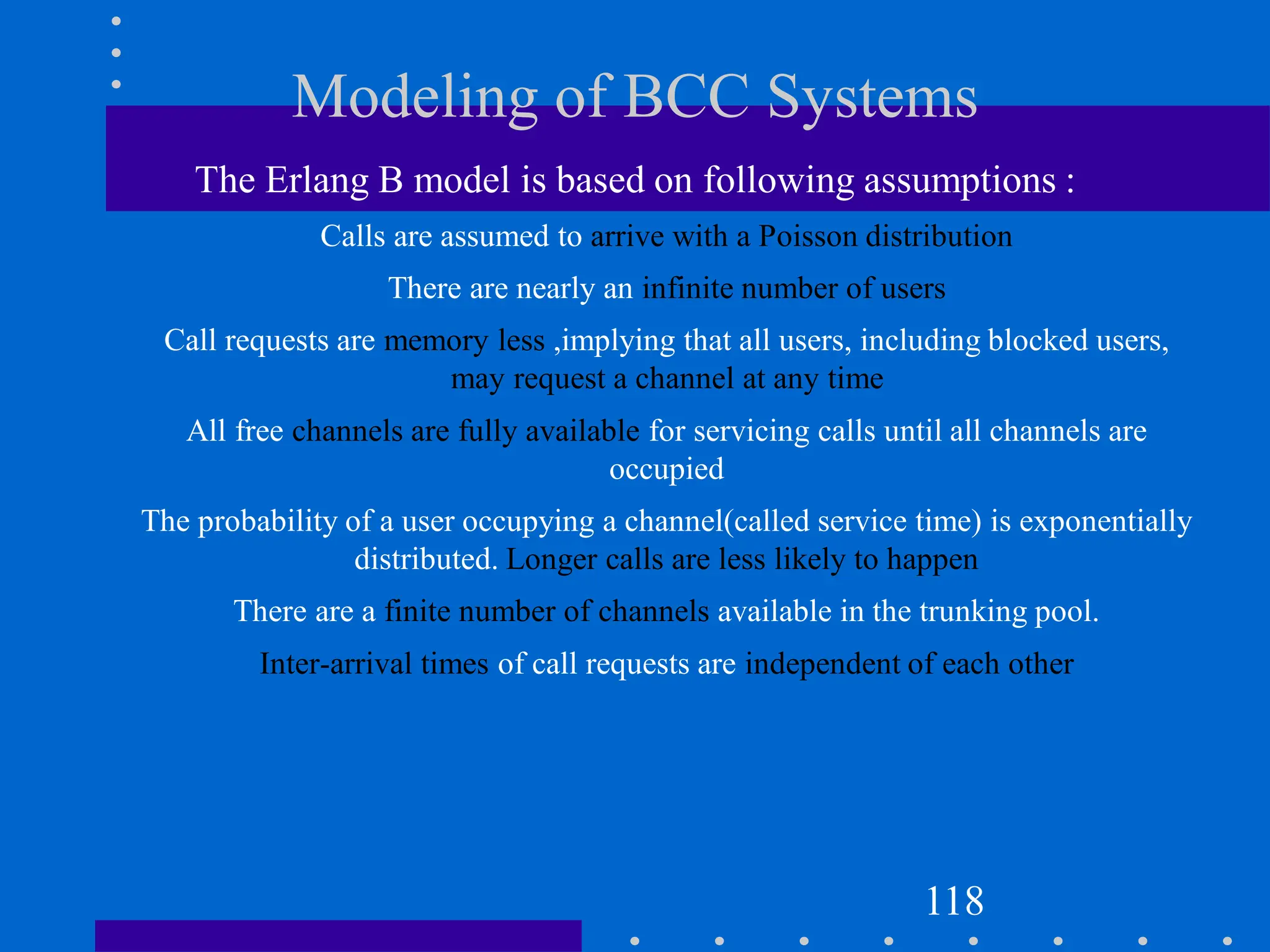 Modeling of BCC Systems
The Erlang B model is based on following assumptions :
Calls are assumed to arrive with a Poisson distribution
There are nearly an infinite number of users
Call requests are memory less ,implying that all users, including blocked users,
may request a channel at any time
All free channels are fully available for servicing calls until all channels are
occupied
The probability of a user occupying a channel(called service time) is exponentially
distributed. Longer calls are less likely to happen
There are a finite number of channels available in the trunking pool.
Inter-arrival times of call requests are independent of each other
118
 