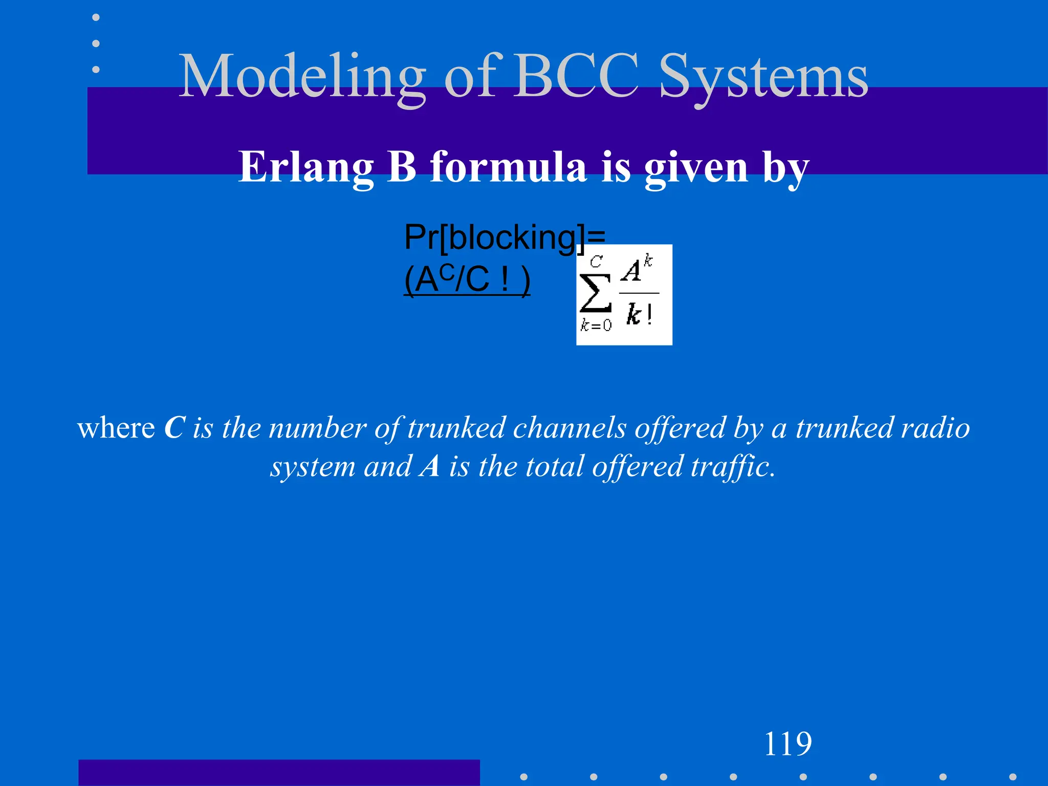 Modeling of BCC Systems
Erlang B formula is given by
where C is the number of trunked channels offered by a trunked radio
system and A is the total offered traffic.
119
Pr[blocking]=
(AC/C ! )
 