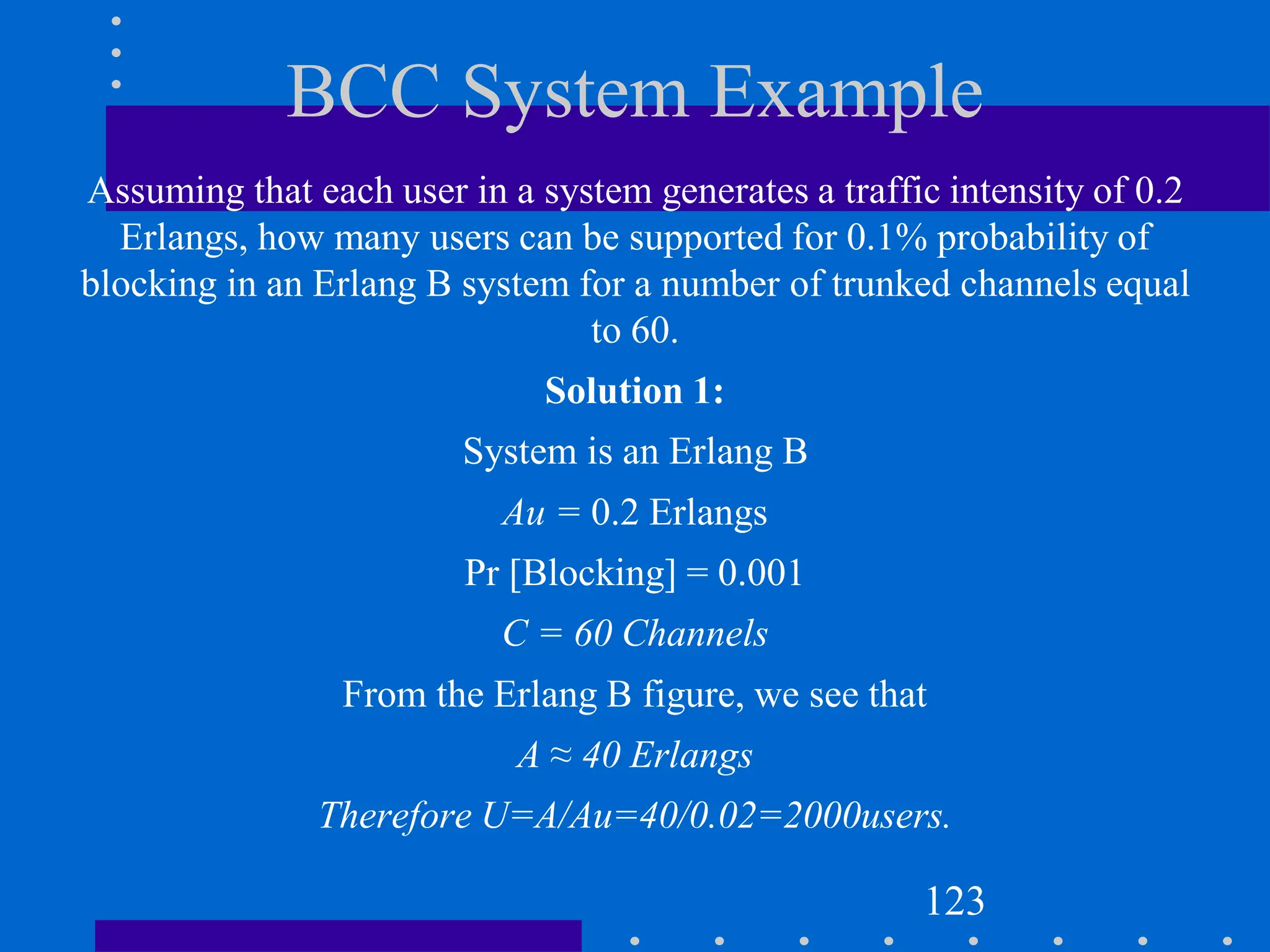 BCC System Example
Assuming that each user in a system generates a traffic intensity of 0.2
Erlangs, how many users can be supported for 0.1% probability of
blocking in an Erlang B system for a number of trunked channels equal
to 60.
Solution 1:
System is an Erlang B
Au = 0.2 Erlangs
Pr [Blocking] = 0.001
C = 60 Channels
From the Erlang B figure, we see that
A ≈ 40 Erlangs
Therefore U=A/Au=40/0.02=2000users.
123
 