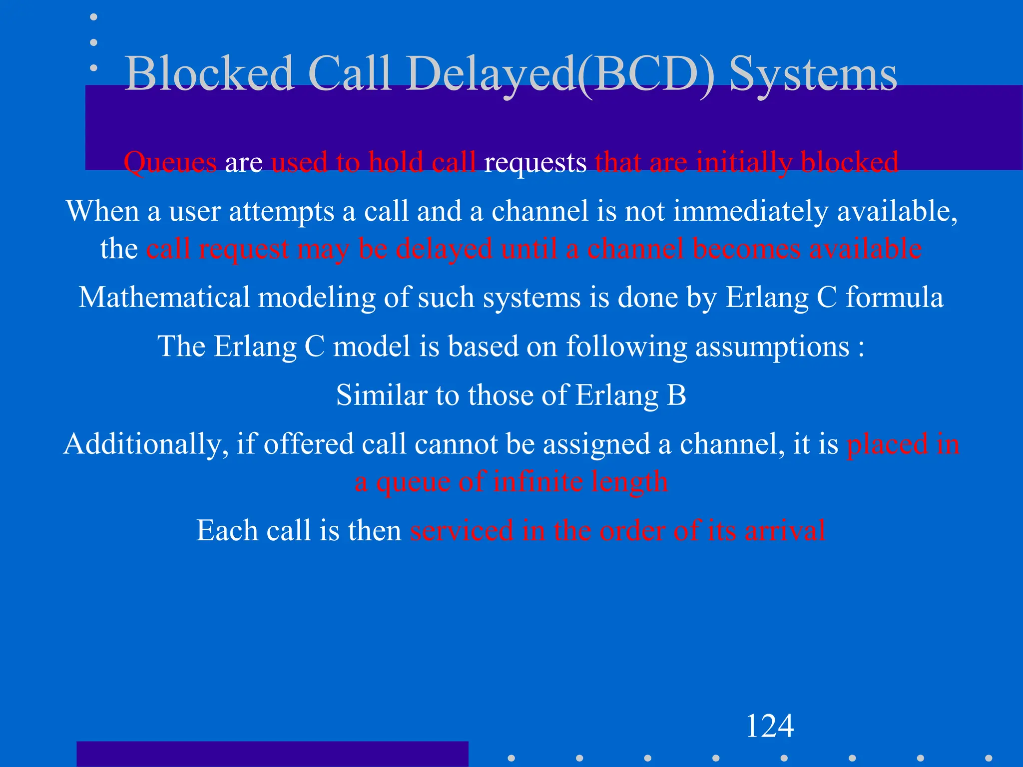 Blocked Call Delayed(BCD) Systems
Queues are used to hold call requests that are initially blocked
When a user attempts a call and a channel is not immediately available,
the call request may be delayed until a channel becomes available
Mathematical modeling of such systems is done by Erlang C formula
The Erlang C model is based on following assumptions :
Similar to those of Erlang B
Additionally, if offered call cannot be assigned a channel, it is placed in
a queue of infinite length
Each call is then serviced in the order of its arrival
124
 