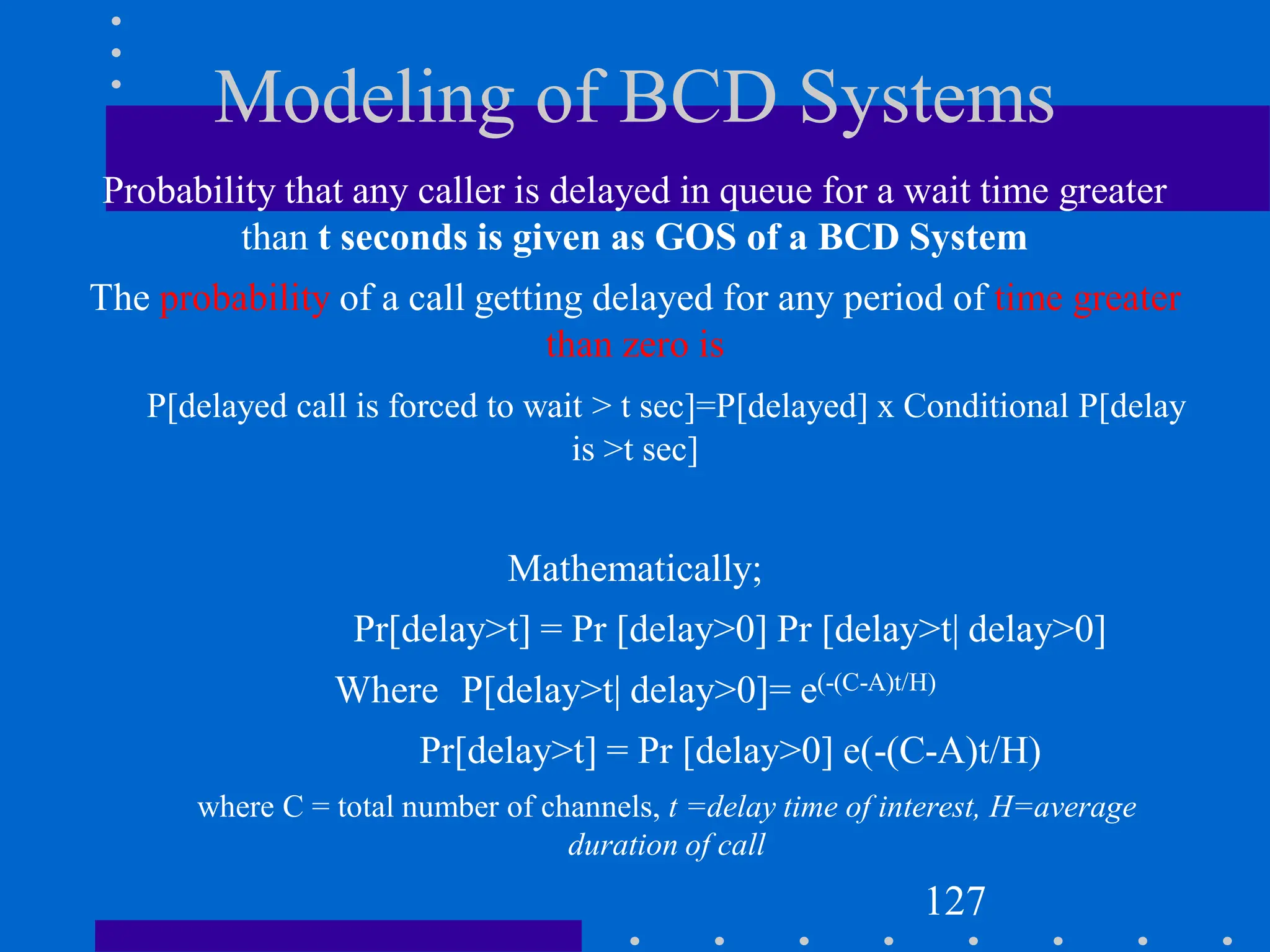 Modeling of BCD Systems
Probability that any caller is delayed in queue for a wait time greater
than t seconds is given as GOS of a BCD System
The probability of a call getting delayed for any period of time greater
than zero is
P[delayed call is forced to wait > t sec]=P[delayed] x Conditional P[delay
is >t sec]
Mathematically;
Pr[delay>t] = Pr [delay>0] Pr [delay>t| delay>0]
Where P[delay>t| delay>0]= e(-(C-A)t/H)
Pr[delay>t] = Pr [delay>0] e(-(C-A)t/H)
where C = total number of channels, t =delay time of interest, H=average
duration of call
127
 