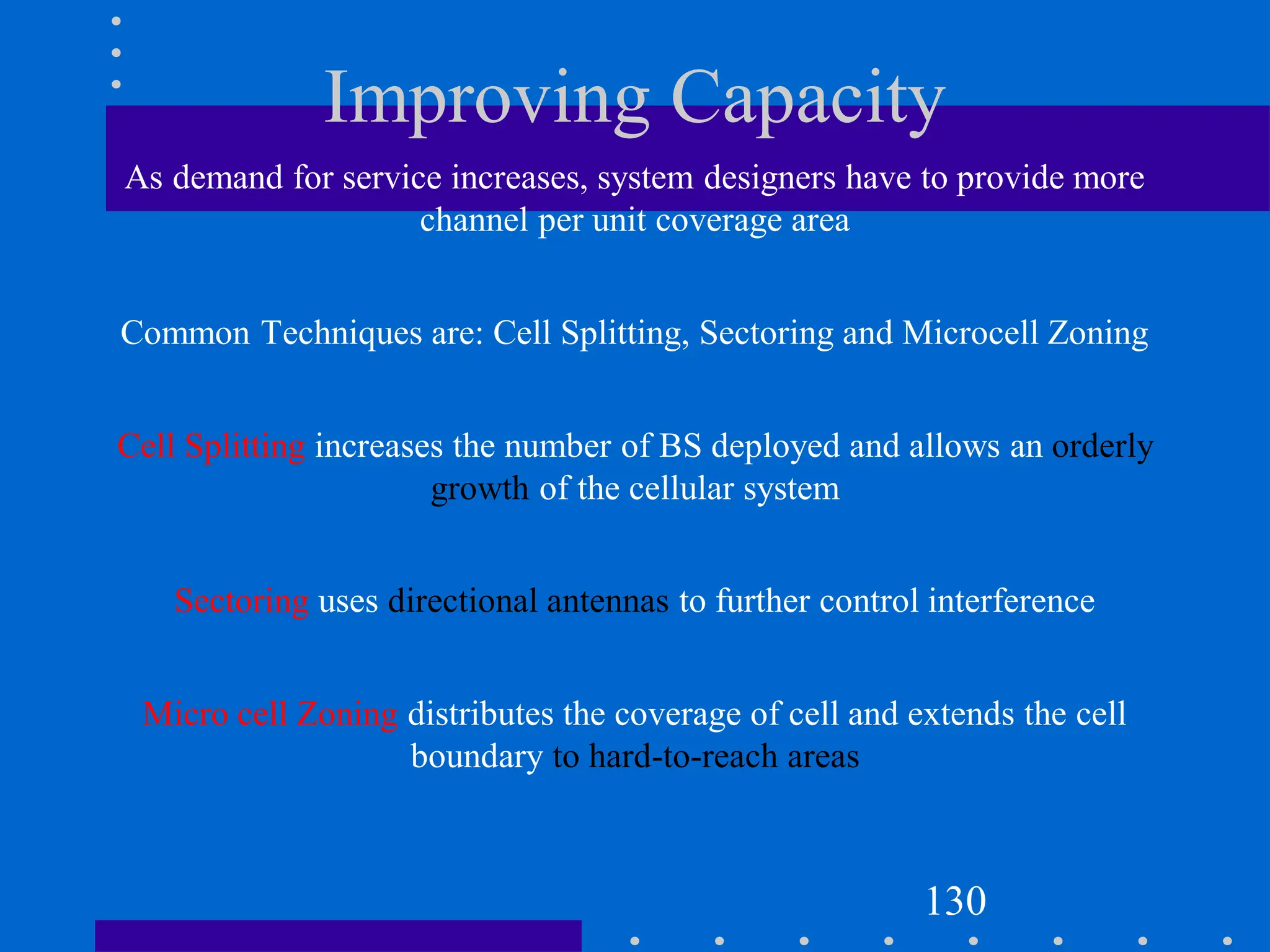 Improving Capacity
As demand for service increases, system designers have to provide more
channel per unit coverage area
Common Techniques are: Cell Splitting, Sectoring and Microcell Zoning
Cell Splitting increases the number of BS deployed and allows an orderly
growth of the cellular system
Sectoring uses directional antennas to further control interference
Micro cell Zoning distributes the coverage of cell and extends the cell
boundary to hard-to-reach areas
130
 