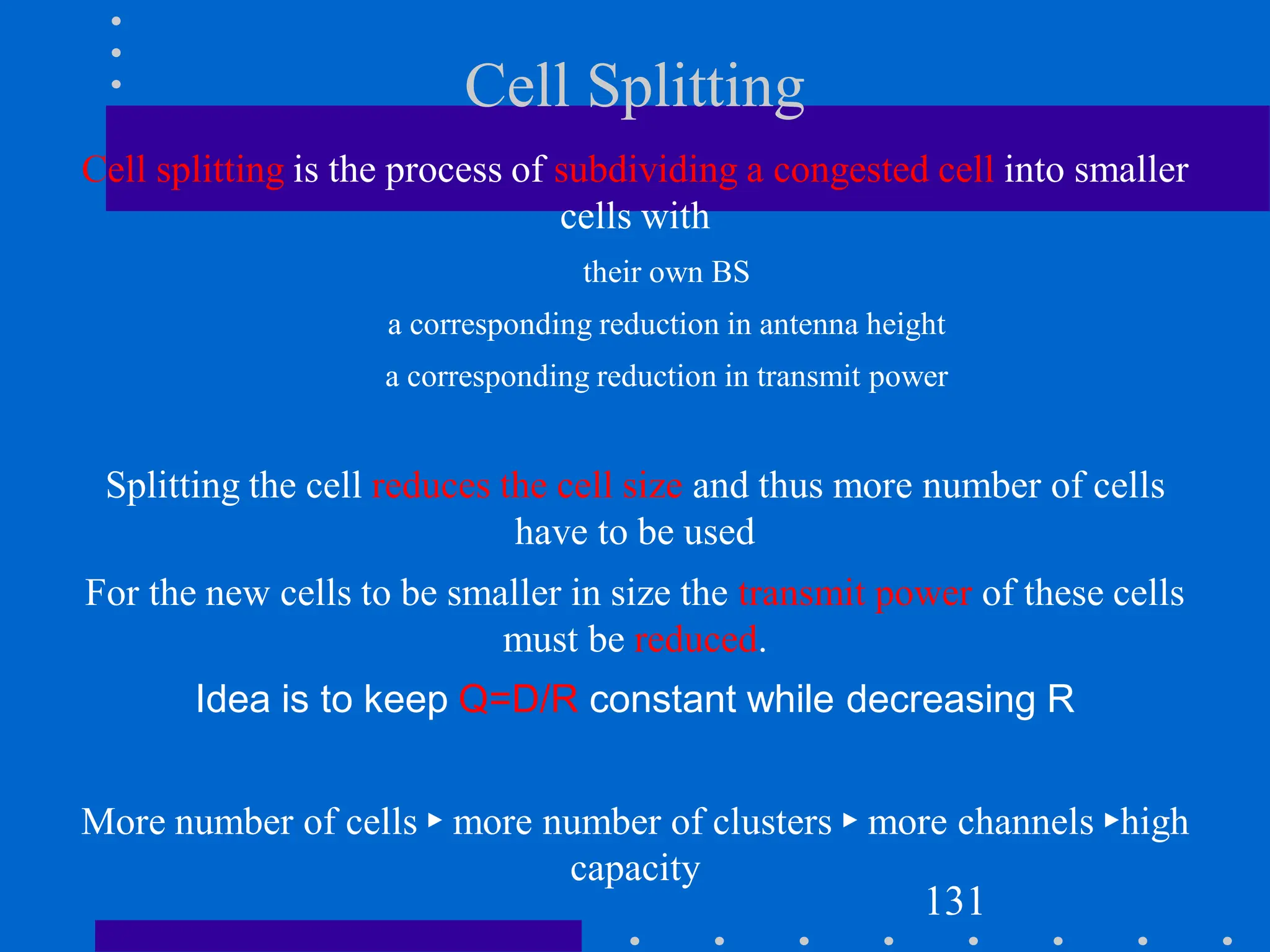 Cell Splitting
Cell splitting is the process of subdividing a congested cell into smaller
cells with
their own BS
a corresponding reduction in antenna height
a corresponding reduction in transmit power
Splitting the cell reduces the cell size and thus more number of cells
have to be used
For the new cells to be smaller in size the transmit power of these cells
must be reduced.
Idea is to keep Q=D/R constant while decreasing R
More number of cells ► more number of clusters ► more channels ►high
capacity
131
 