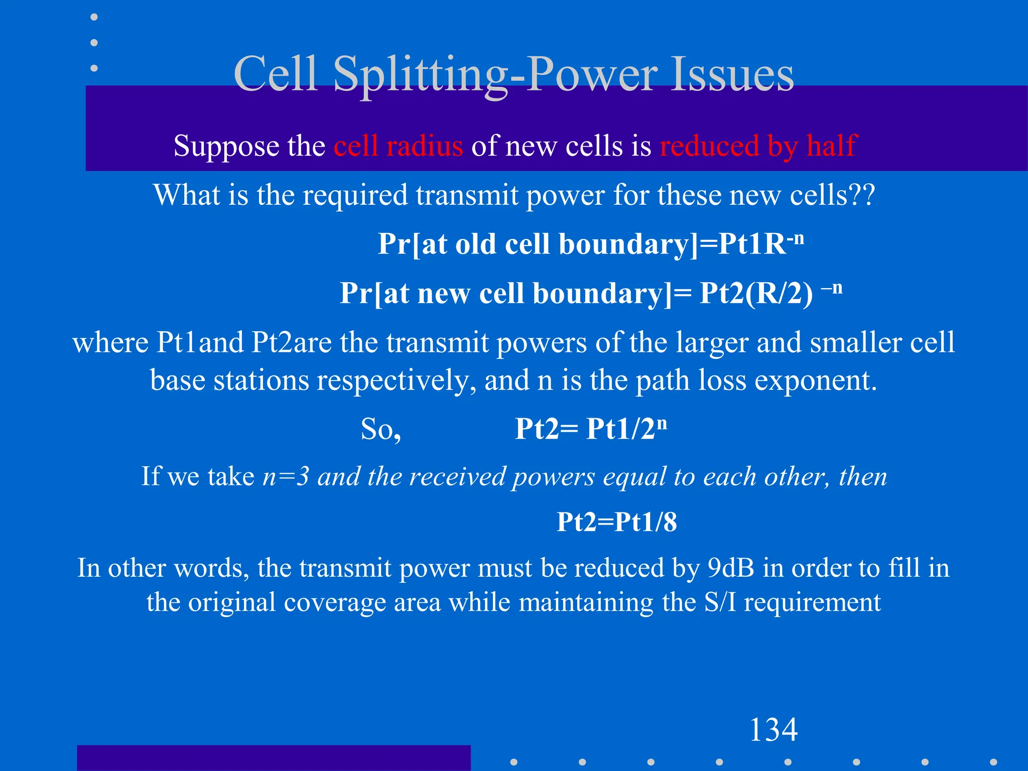Cell Splitting-Power Issues
Suppose the cell radius of new cells is reduced by half
What is the required transmit power for these new cells??
Pr[at old cell boundary]=Pt1R-n
Pr[at new cell boundary]= Pt2(R/2) –n
where Pt1and Pt2are the transmit powers of the larger and smaller cell
base stations respectively, and n is the path loss exponent.
So, Pt2= Pt1/2n
If we take n=3 and the received powers equal to each other, then
Pt2=Pt1/8
In other words, the transmit power must be reduced by 9dB in order to fill in
the original coverage area while maintaining the S/I requirement
134
 