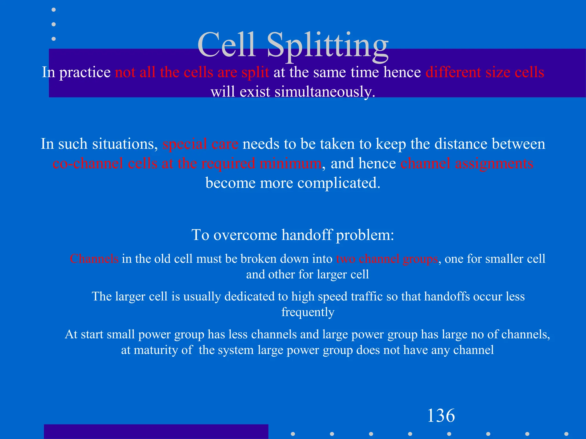 Cell Splitting
136
In practice not all the cells are split at the same time hence different size cells
will exist simultaneously.
In such situations, special care needs to be taken to keep the distance between
co-channel cells at the required minimum, and hence channel assignments
become more complicated.
To overcome handoff problem:
Channels in the old cell must be broken down into two channel groups, one for smaller cell
and other for larger cell
The larger cell is usually dedicated to high speed traffic so that handoffs occur less
frequently
At start small power group has less channels and large power group has large no of channels,
at maturity of the system large power group does not have any channel
 