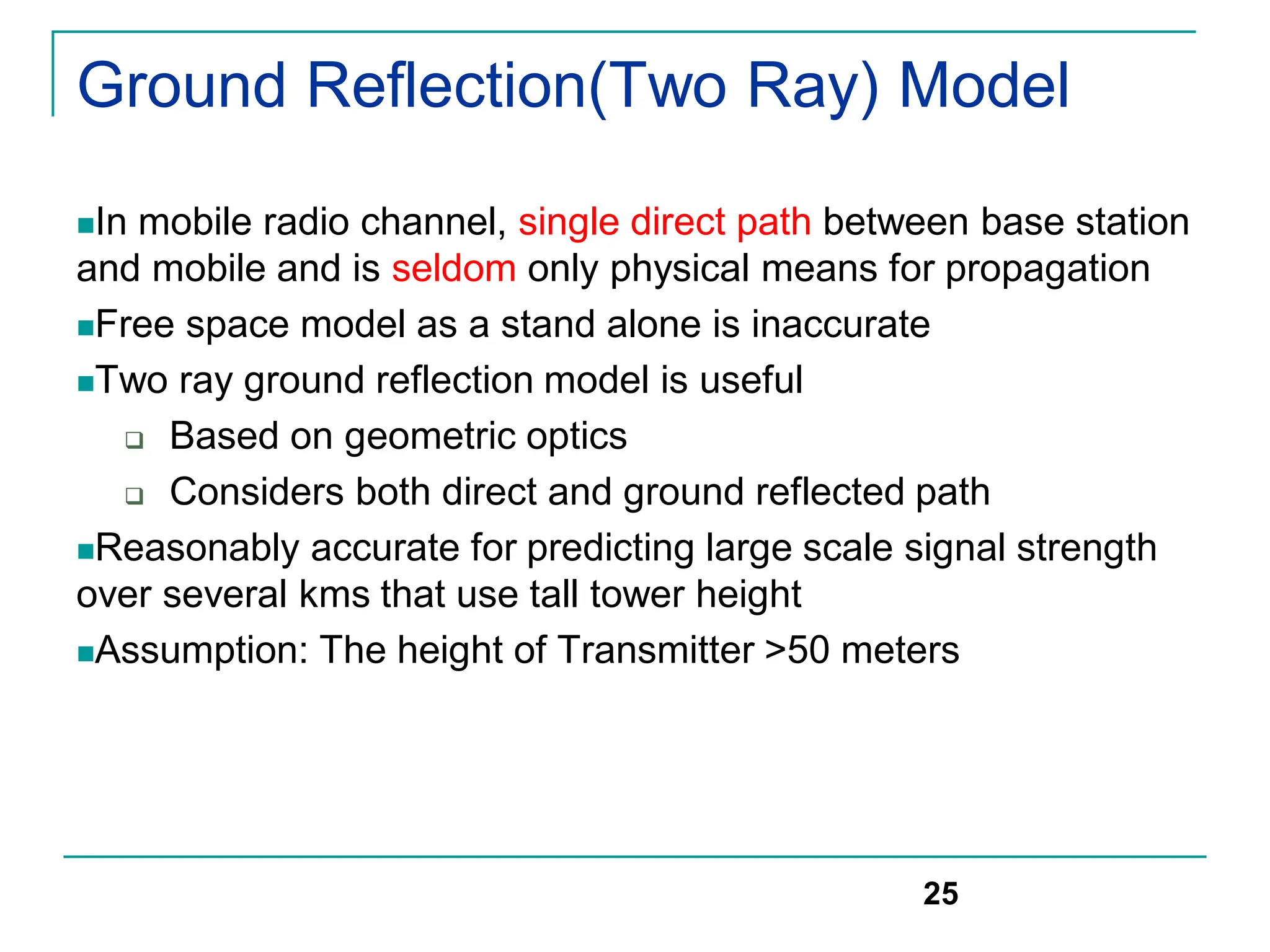 Ground Reflection(Two Ray) Model
In mobile radio channel, single direct path between base station
and mobile and is seldom only physical means for propagation
Free space model as a stand alone is inaccurate
Two ray ground reflection model is useful
 Based on geometric optics
 Considers both direct and ground reflected path
Reasonably accurate for predicting large scale signal strength
over several kms that use tall tower height
Assumption: The height of Transmitter >50 meters
25
 
