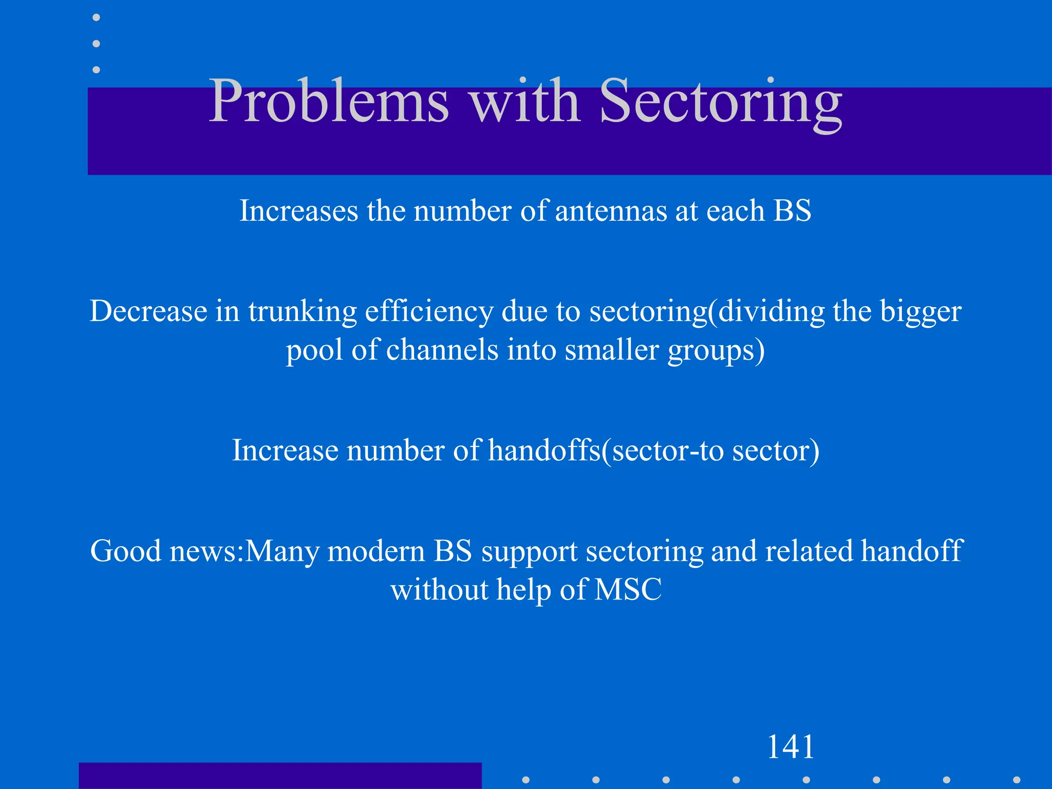 Problems with Sectoring
Increases the number of antennas at each BS
Decrease in trunking efficiency due to sectoring(dividing the bigger
pool of channels into smaller groups)
Increase number of handoffs(sector-to sector)
Good news:Many modern BS support sectoring and related handoff
without help of MSC
141
 
