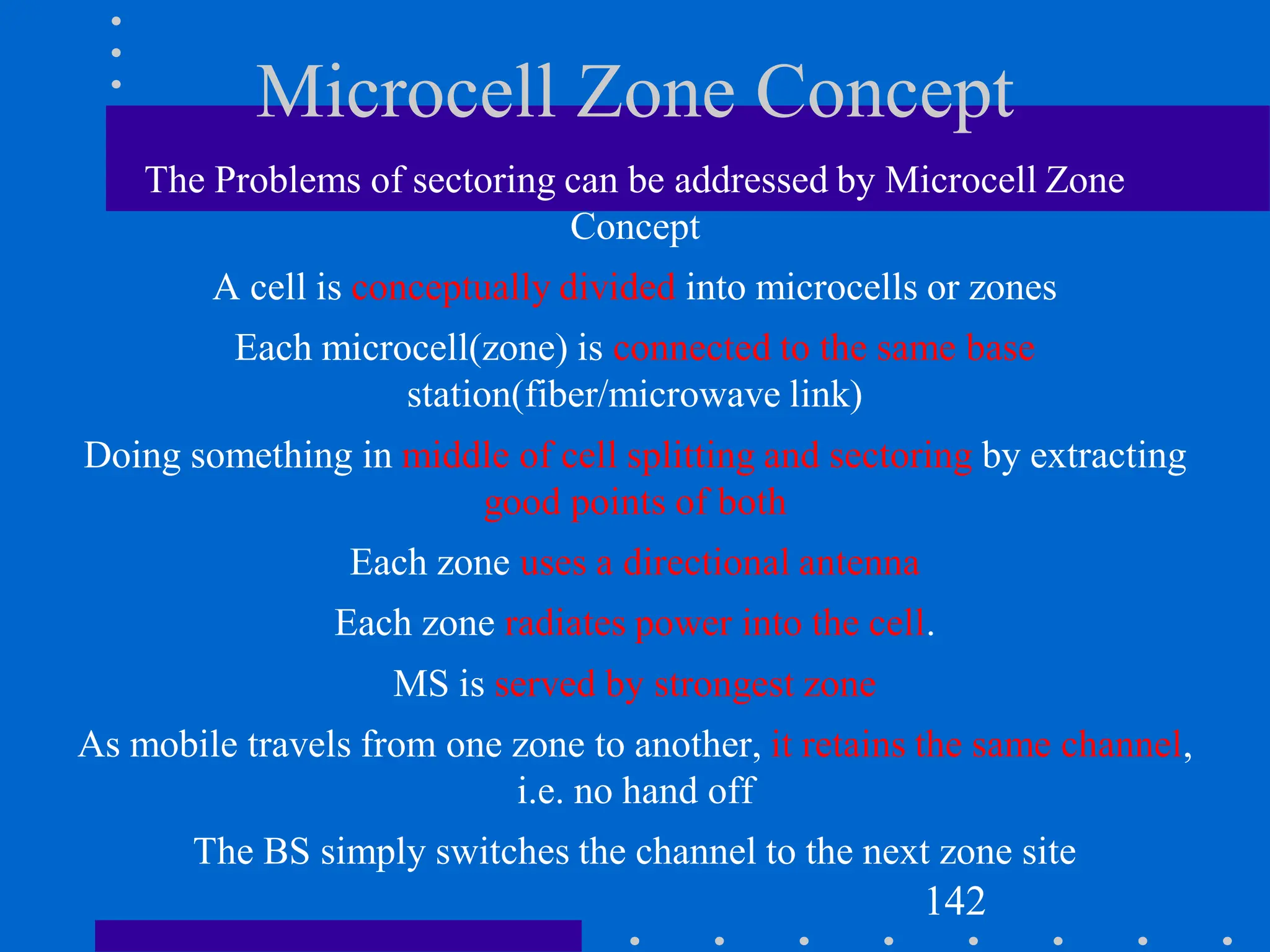 Microcell Zone Concept
The Problems of sectoring can be addressed by Microcell Zone
Concept
A cell is conceptually divided into microcells or zones
Each microcell(zone) is connected to the same base
station(fiber/microwave link)
Doing something in middle of cell splitting and sectoring by extracting
good points of both
Each zone uses a directional antenna
Each zone radiates power into the cell.
MS is served by strongest zone
As mobile travels from one zone to another, it retains the same channel,
i.e. no hand off
The BS simply switches the channel to the next zone site
142
 