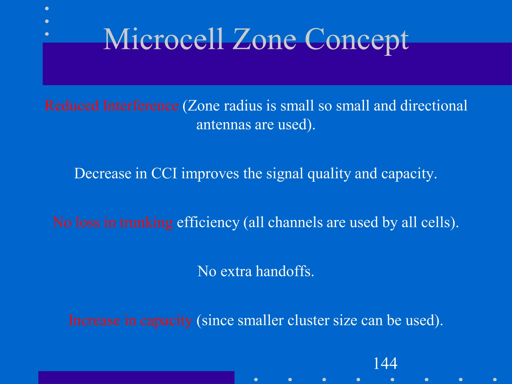 Microcell Zone Concept
Reduced Interference (Zone radius is small so small and directional
antennas are used).
Decrease in CCI improves the signal quality and capacity.
No loss in trunking efficiency (all channels are used by all cells).
No extra handoffs.
Increase in capacity (since smaller cluster size can be used).
144
 