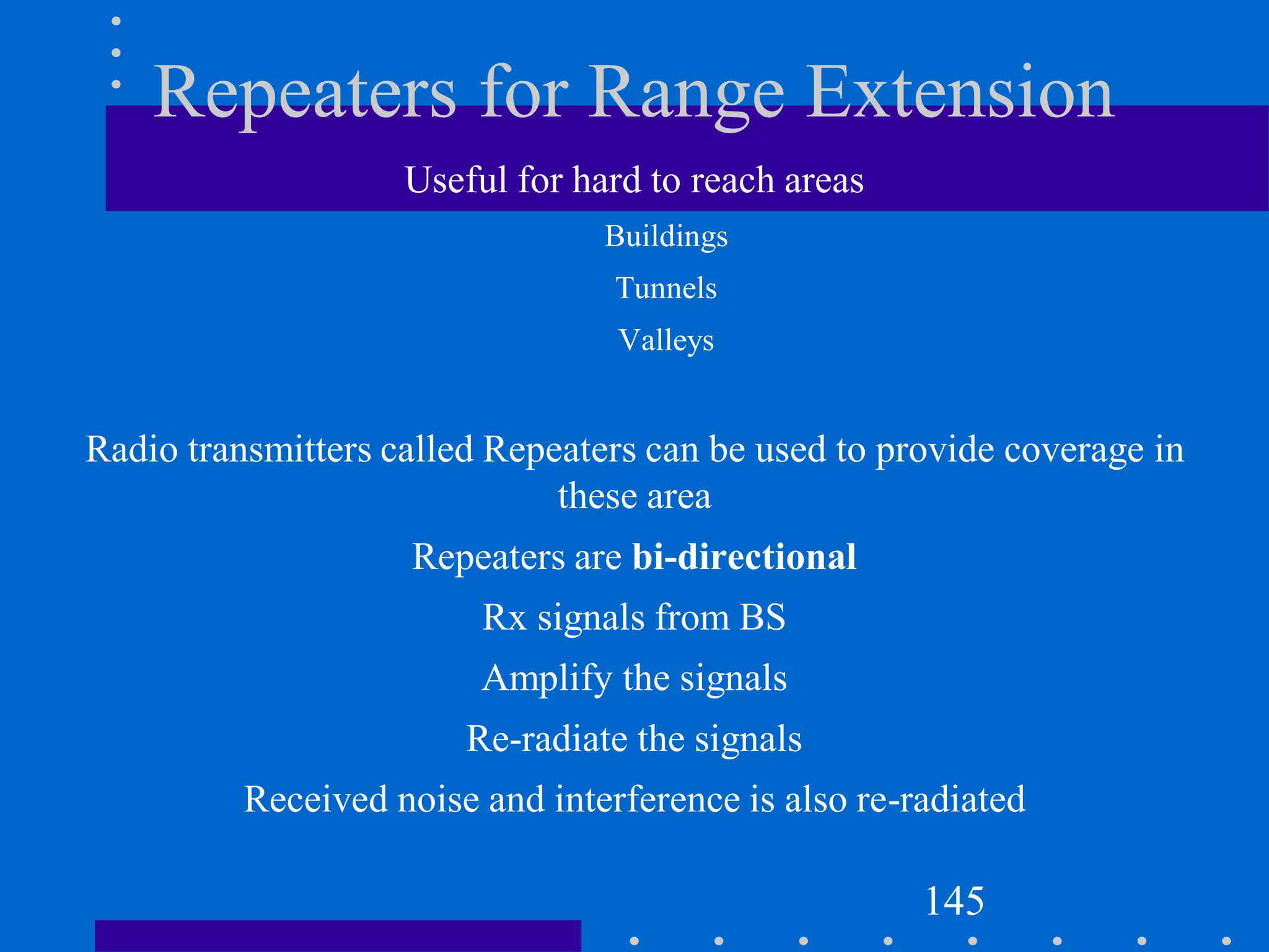 Repeaters for Range Extension
Useful for hard to reach areas
Buildings
Tunnels
Valleys
Radio transmitters called Repeaters can be used to provide coverage in
these area
Repeaters are bi-directional
Rx signals from BS
Amplify the signals
Re-radiate the signals
Received noise and interference is also re-radiated
145
 