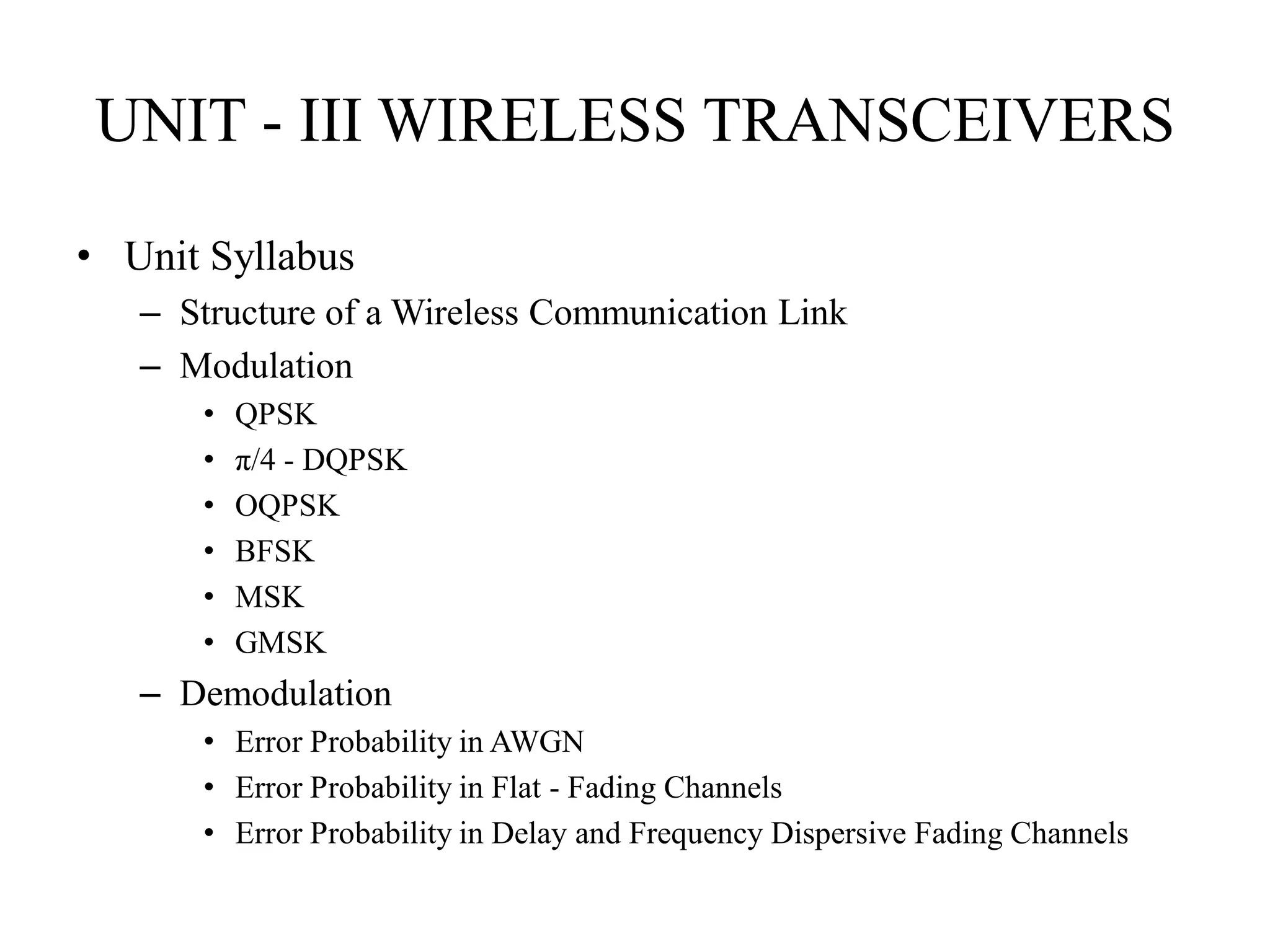 UNIT - III WIRELESS TRANSCEIVERS
• Unit Syllabus
– Structure of a Wireless Communication Link
– Modulation
• QPSK
• π/4 - DQPSK
• OQPSK
• BFSK
• MSK
• GMSK
– Demodulation
• Error Probability in AWGN
• Error Probability in Flat - Fading Channels
• Error Probability in Delay and Frequency Dispersive Fading Channels
 