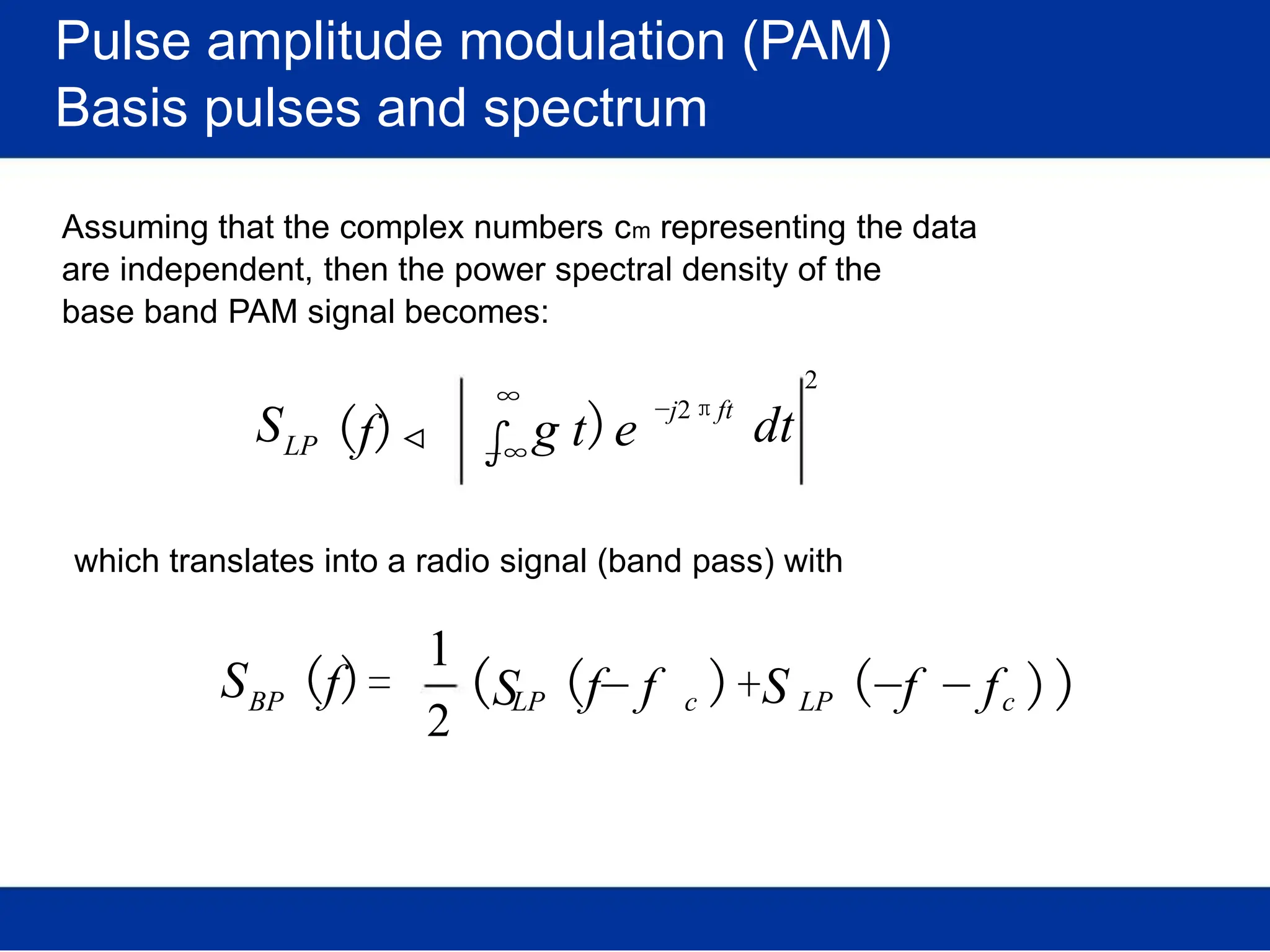Pulse amplitude modulation (PAM)
Basis pulses and spectrum
Assuming that the complex numbers cm representing the data
are independent, then the power spectral density of the
base band PAM signal becomes:
SLP (f)
∞
∫g t)e
−j2πft
2
dt
−∞
which translates into a radio signal (band pass) with
SBP
1
(f)=
2
(SLP (f− f c )+S LP (−f − fc ))
 