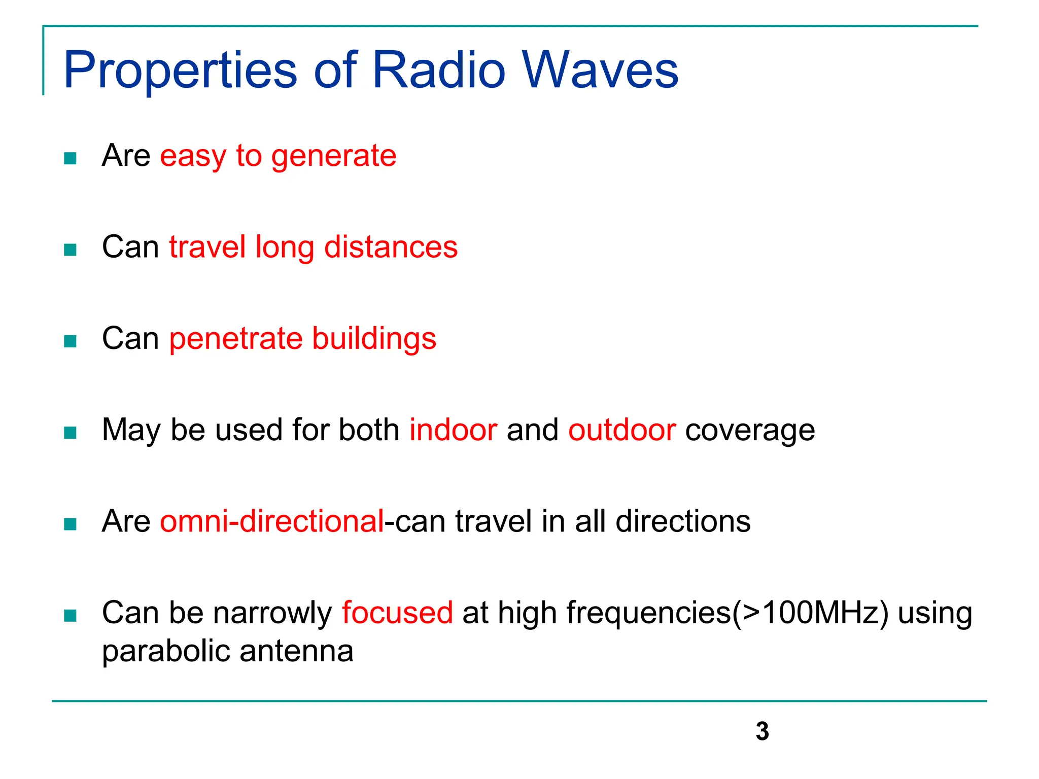 Properties of Radio Waves
 Are easy to generate
 Can travel long distances
 Can penetrate buildings
 May be used for both indoor and outdoor coverage
 Are omni-directional-can travel in all directions
 Can be narrowly focused at high frequencies(>100MHz) using
parabolic antenna
3
 