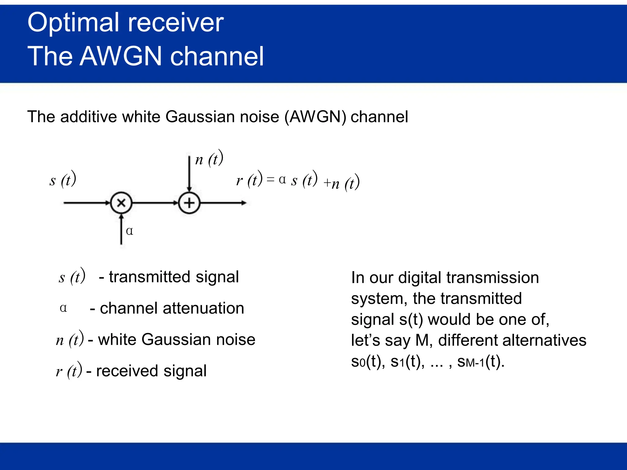 Optimal receiver
The AWGN channel
The additive white Gaussian noise (AWGN) channel
n (t)
s (t) r (t)=αs (t)
α
s (t) - transmitted signal
α - channel attenuation
n (t)- white Gaussian noise
r (t)- received signal
+n (t)
In our digital transmission
system, the transmitted
signal s(t) would be one of,
let’s say M, different alternatives
s0(t), s1(t), ... , sM-1(t).
 