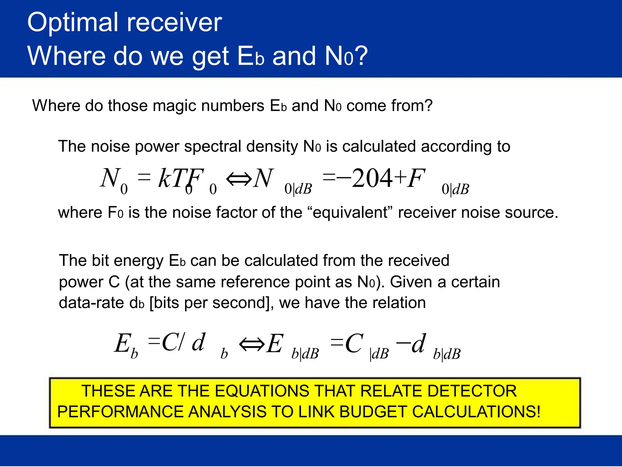 Optimal receiver
Where do we get Eb and N0?
Where do those magic numbers Eb and N0 come from?
The noise power spectral density N0 is calculated according to
N0 = kTF ⇔N
0 0 0|dB =−204+F 0|dB
where F0 is the noise factor of the “equivalent” receiver noise source.
The bit energy Eb can be calculated from the received
power C (at the same reference point as N0). Given a certain
data-rate db [bits per second], we have the relation
Eb
=C/ d b ⇔E =C −d
b|dB |dB b|dB
THESE ARE THE EQUATIONS THAT RELATE DETECTOR
PERFORMANCE ANALYSIS TO LINK BUDGET CALCULATIONS!
 