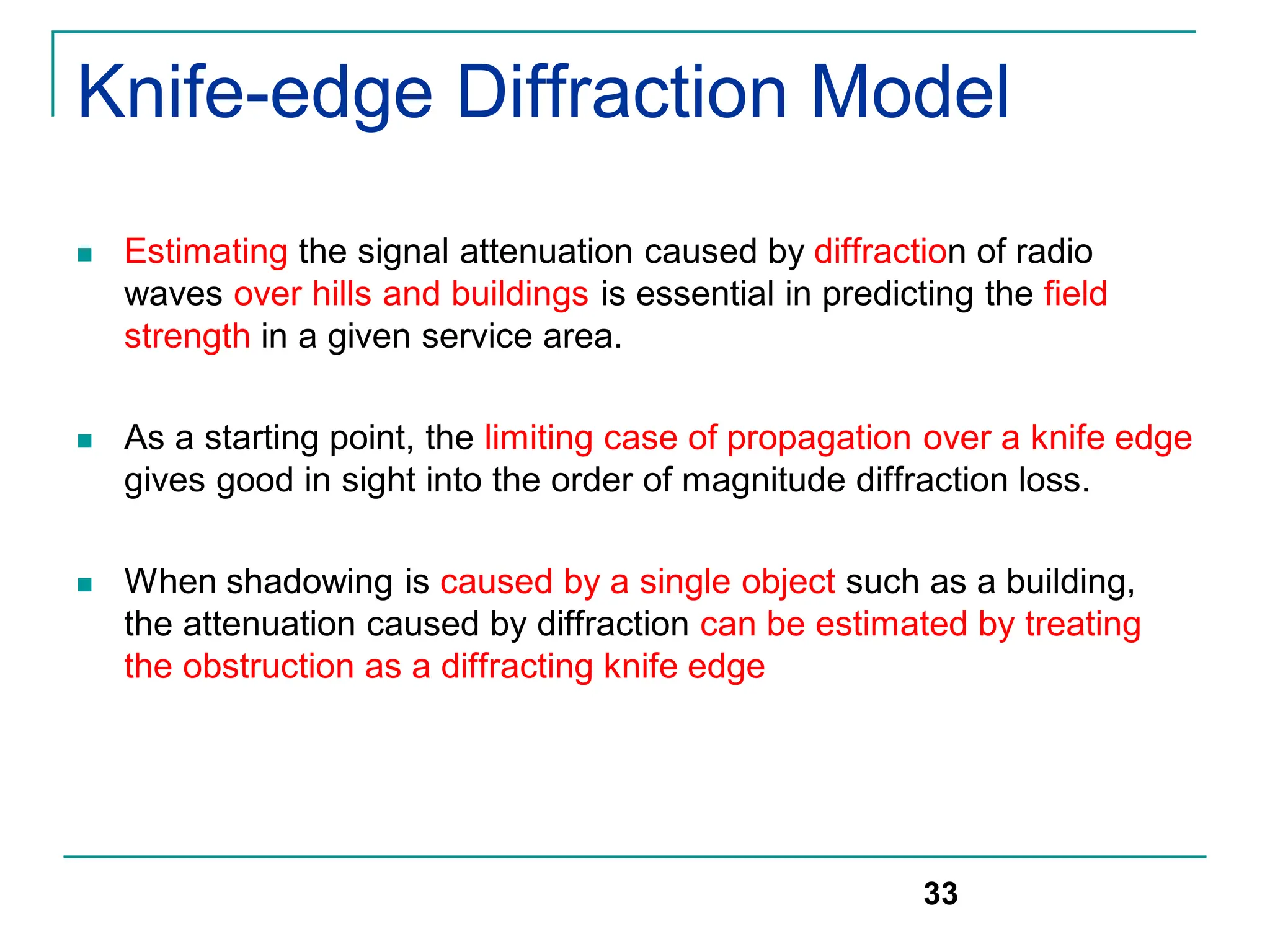 Knife-edge Diffraction Model
 Estimating the signal attenuation caused by diffraction of radio
waves over hills and buildings is essential in predicting the field
strength in a given service area.
 As a starting point, the limiting case of propagation over a knife edge
gives good in sight into the order of magnitude diffraction loss.
 When shadowing is caused by a single object such as a building,
the attenuation caused by diffraction can be estimated by treating
the obstruction as a diffracting knife edge
33
 