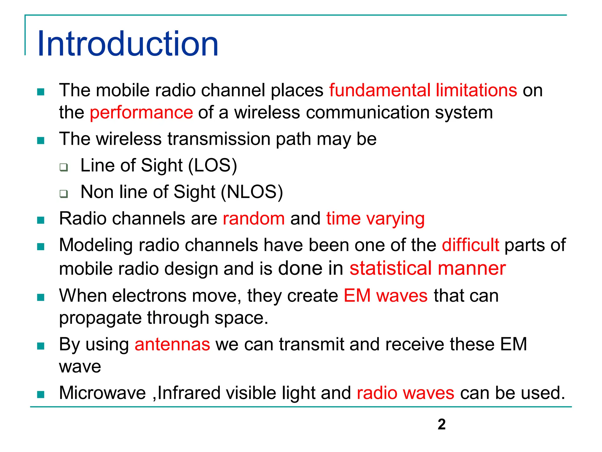 Introduction
 The mobile radio channel places fundamental limitations on
the performance of a wireless communication system
 The wireless transmission path may be
 Line of Sight (LOS)
 Non line of Sight (NLOS)
 Radio channels are random and time varying
 Modeling radio channels have been one of the difficult parts of
mobile radio design and is done in statistical manner
 When electrons move, they create EM waves that can
propagate through space.
 By using antennas we can transmit and receive these EM
wave
 Microwave ,Infrared visible light and radio waves can be used.
2
 