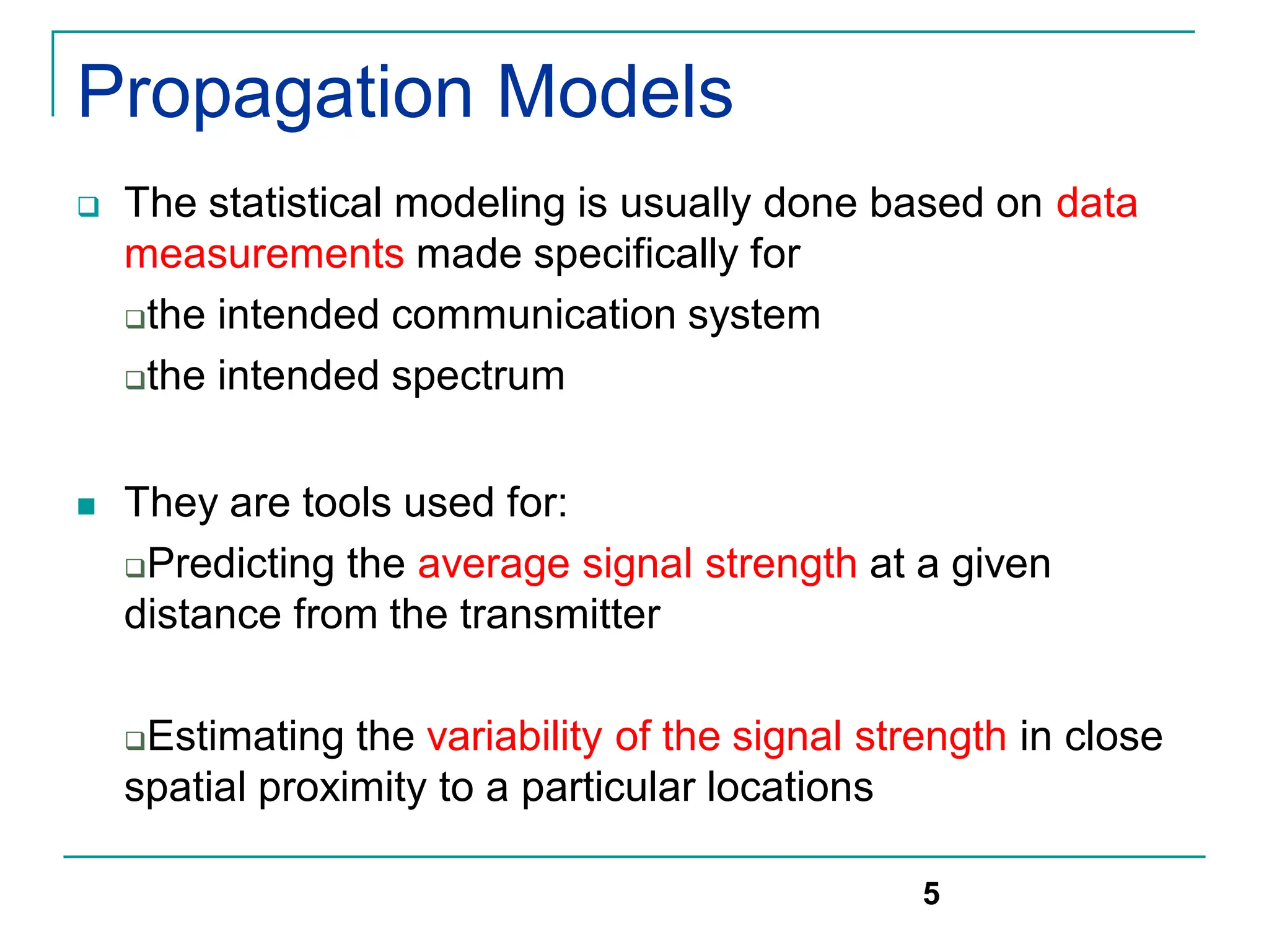 Propagation Models
 The statistical modeling is usually done based on data
measurements made specifically for
the intended communication system
the intended spectrum
 They are tools used for:
Predicting the average signal strength at a given
distance from the transmitter
Estimating the variability of the signal strength in close
spatial proximity to a particular locations
5
 