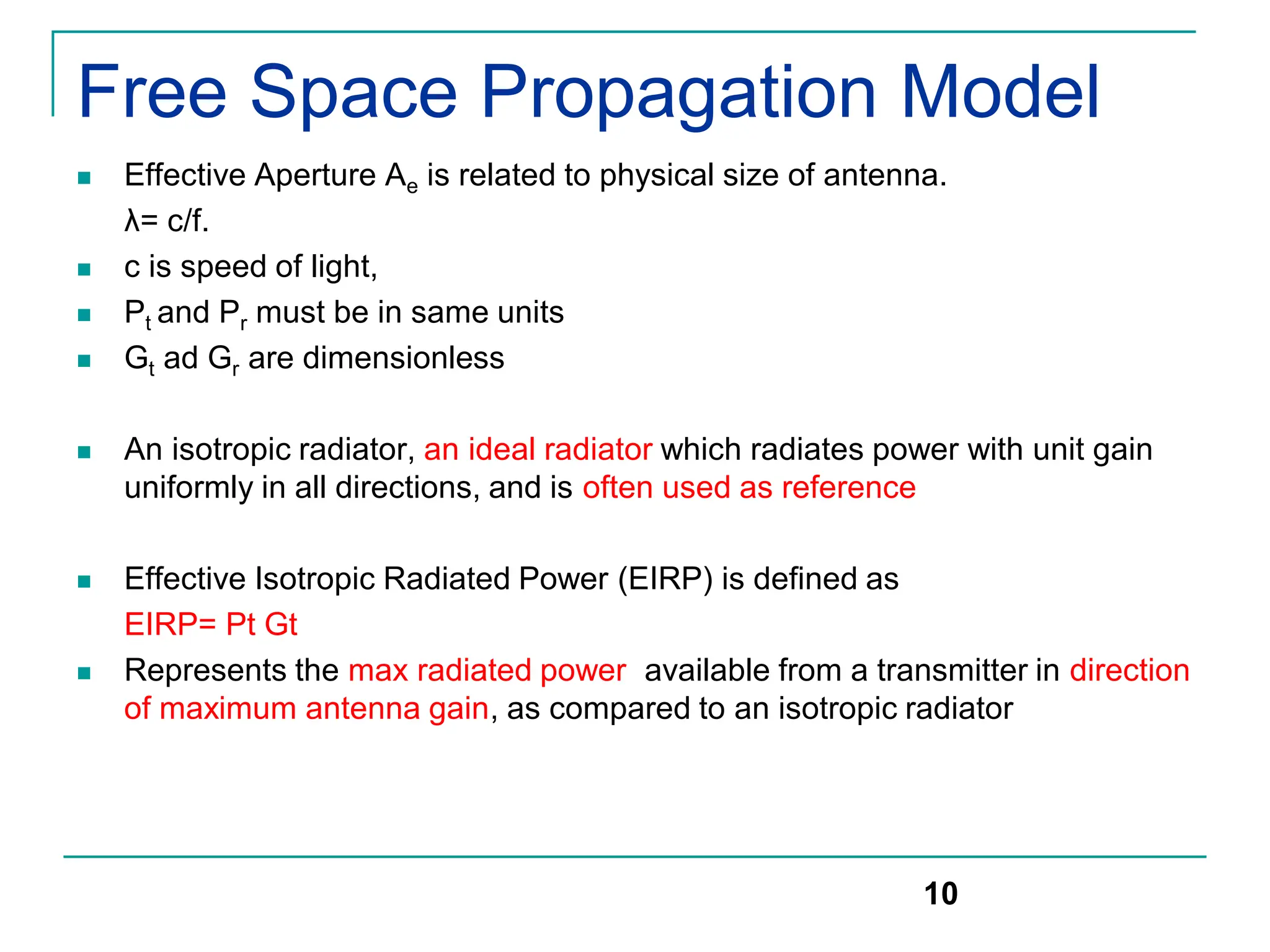 Free Space Propagation Model
 Effective Aperture Ae is related to physical size of antenna.
λ= c/f.
 c is speed of light,
 Pt and Pr must be in same units
 Gt ad Gr are dimensionless
 An isotropic radiator, an ideal radiator which radiates power with unit gain
uniformly in all directions, and is often used as reference
 Effective Isotropic Radiated Power (EIRP) is defined as
EIRP= Pt Gt
 Represents the max radiated power available from a transmitter in direction
of maximum antenna gain, as compared to an isotropic radiator
10
 
