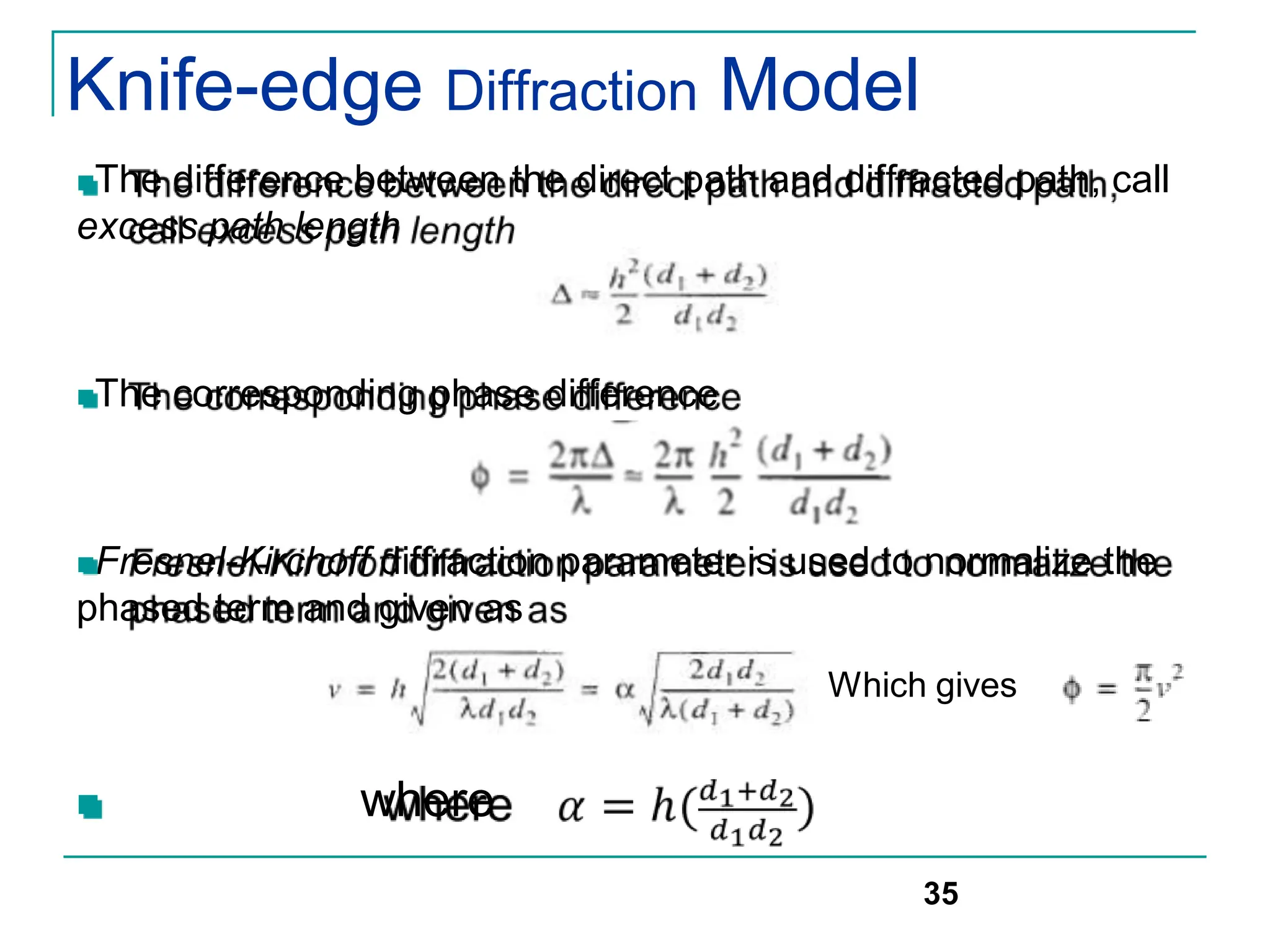 Knife-edge Diffraction Model
The difference between the direct path and diffracted path, call
excess path length
The corresponding phase difference
Fresnel-Kirchoff diffraction parameter is used to normalize the
phased term and given as
 where
35
Which gives
 