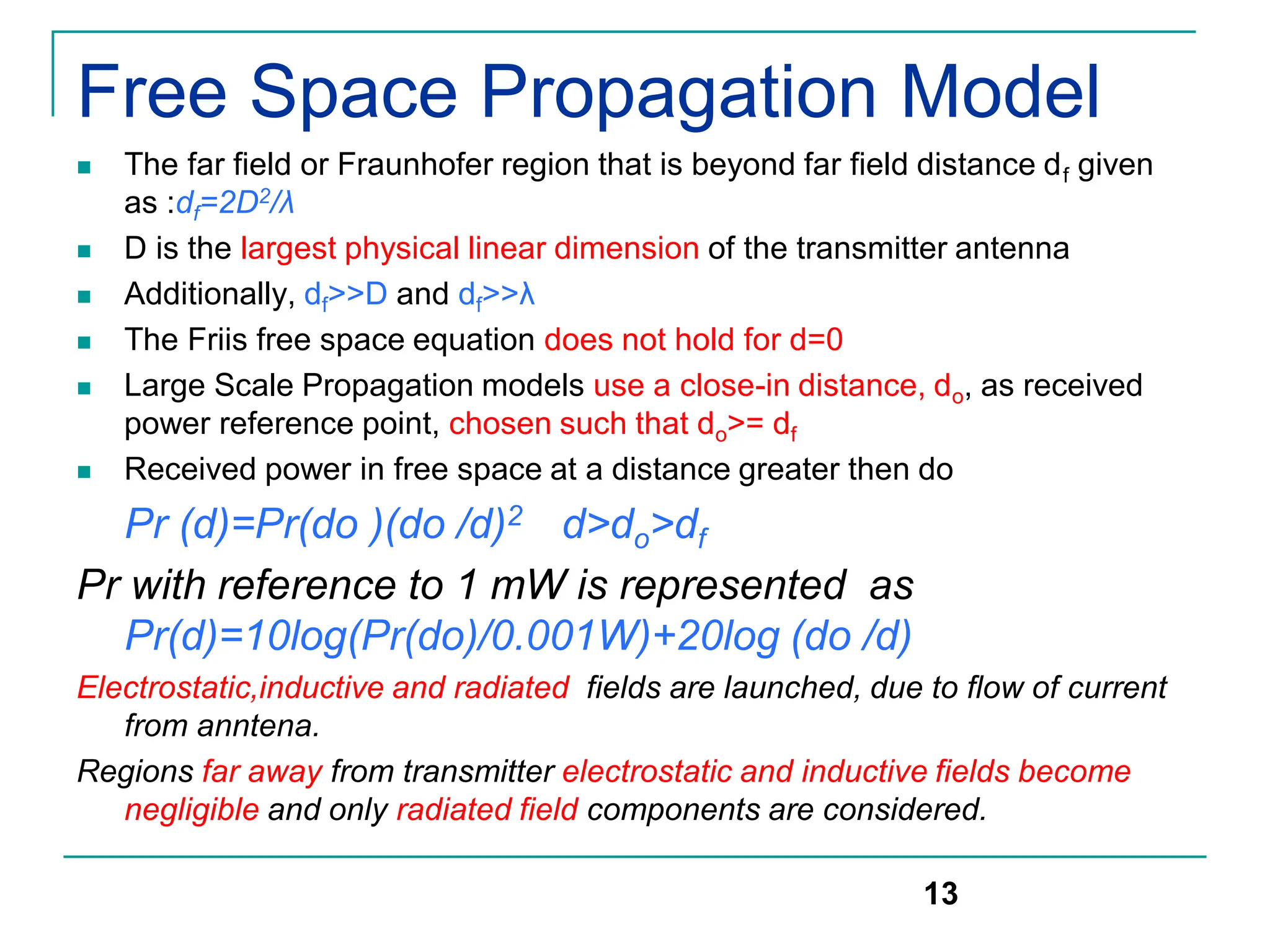 Free Space Propagation Model
 The far field or Fraunhofer region that is beyond far field distance df given
as :df=2D2/λ
 D is the largest physical linear dimension of the transmitter antenna
 Additionally, df>>D and df>>λ
 The Friis free space equation does not hold for d=0
 Large Scale Propagation models use a close-in distance, do, as received
power reference point, chosen such that do>= df
 Received power in free space at a distance greater then do
Pr (d)=Pr(do )(do /d)2 d>do>df
Pr with reference to 1 mW is represented as
Pr(d)=10log(Pr(do)/0.001W)+20log (do /d)
Electrostatic,inductive and radiated fields are launched, due to flow of current
from anntena.
Regions far away from transmitter electrostatic and inductive fields become
negligible and only radiated field components are considered.
13
 