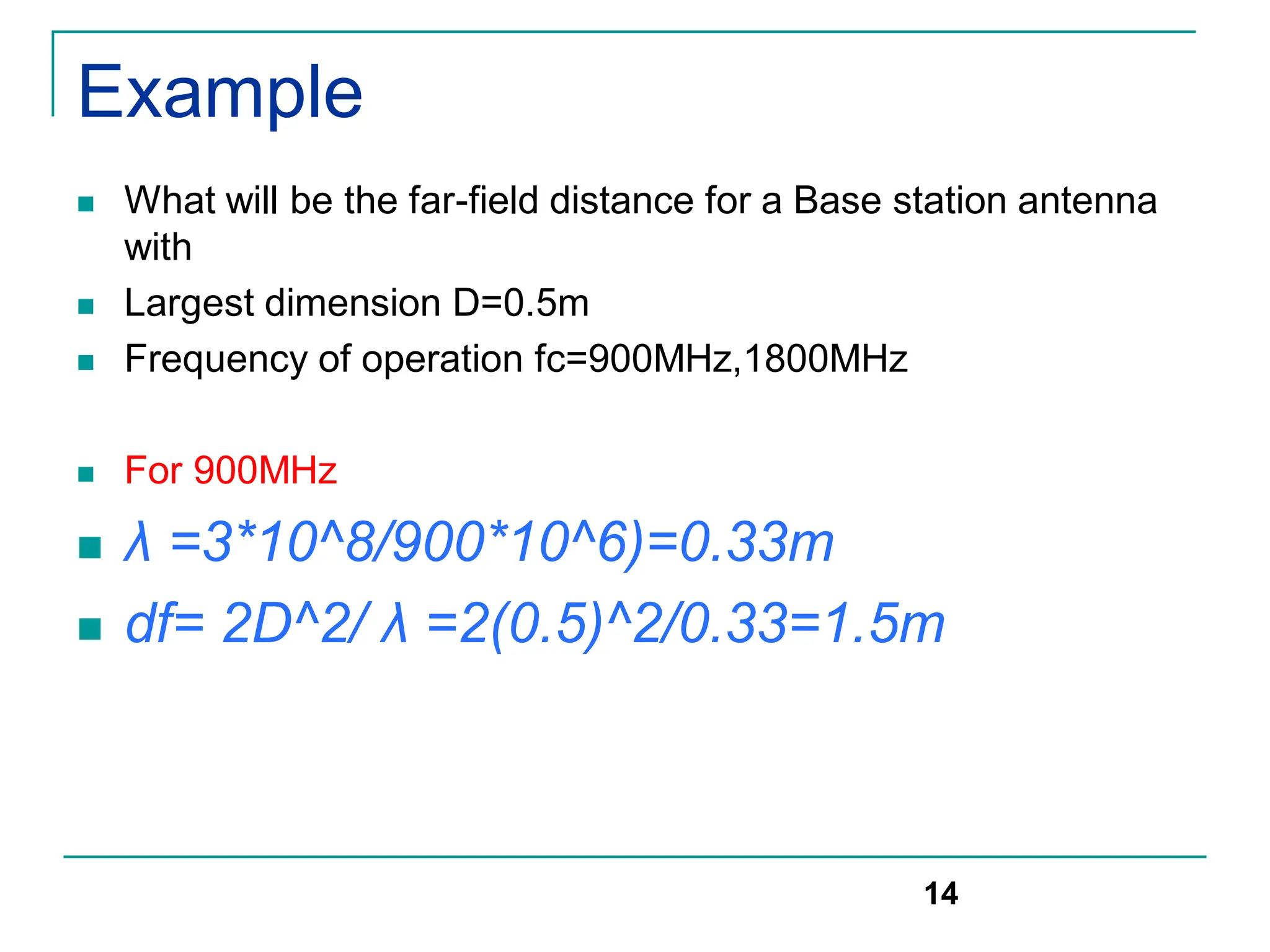 Example
 What will be the far-field distance for a Base station antenna
with
 Largest dimension D=0.5m
 Frequency of operation fc=900MHz,1800MHz
 For 900MHz
 λ =3*10^8/900*10^6)=0.33m
 df= 2D^2/ λ =2(0.5)^2/0.33=1.5m
14
 
