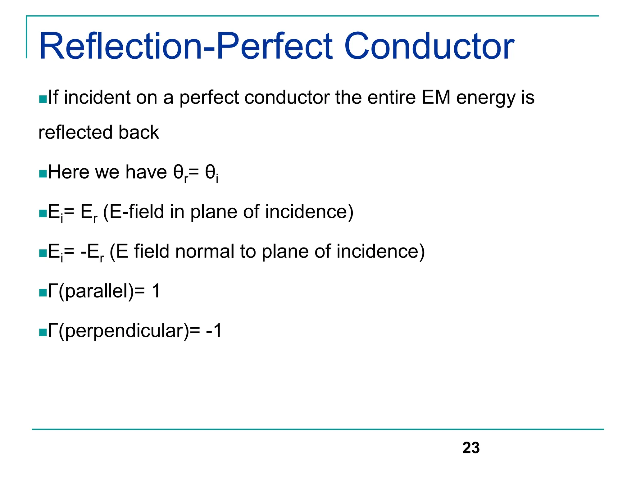 Reflection-Perfect Conductor
If incident on a perfect conductor the entire EM energy is
reflected back
Here we have θr= θi
Ei= Er (E-field in plane of incidence)
Ei= -Er (E field normal to plane of incidence)
Γ(parallel)= 1
Γ(perpendicular)= -1
23
 