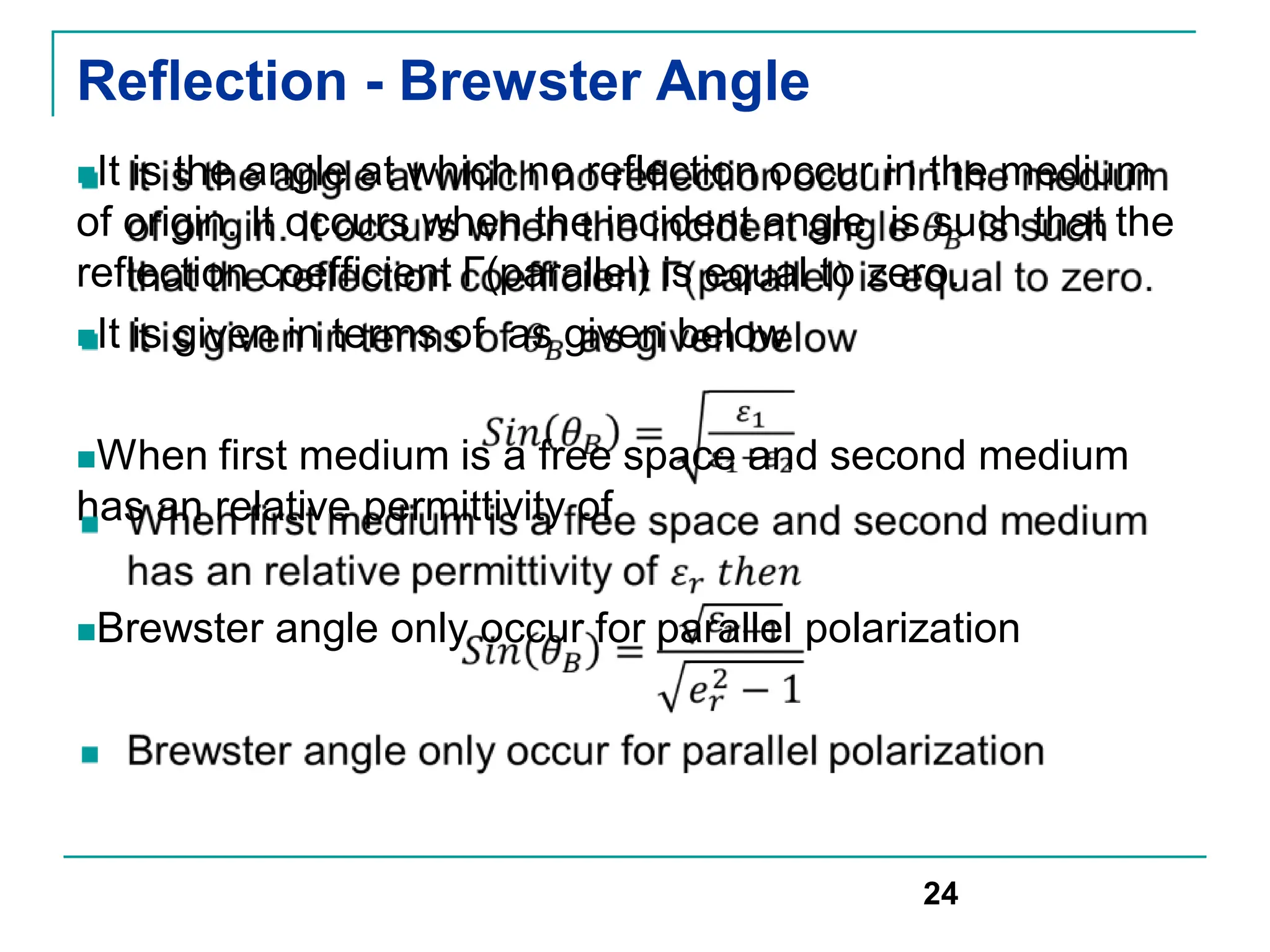 Reflection - Brewster Angle
It is the angle at which no reflection occur in the medium
of origin. It occurs when the incident angle is such that the
reflection coefficient Γ(parallel) is equal to zero.
It is given in terms of as given below
When first medium is a free space and second medium
has an relative permittivity of
Brewster angle only occur for parallel polarization
24
 