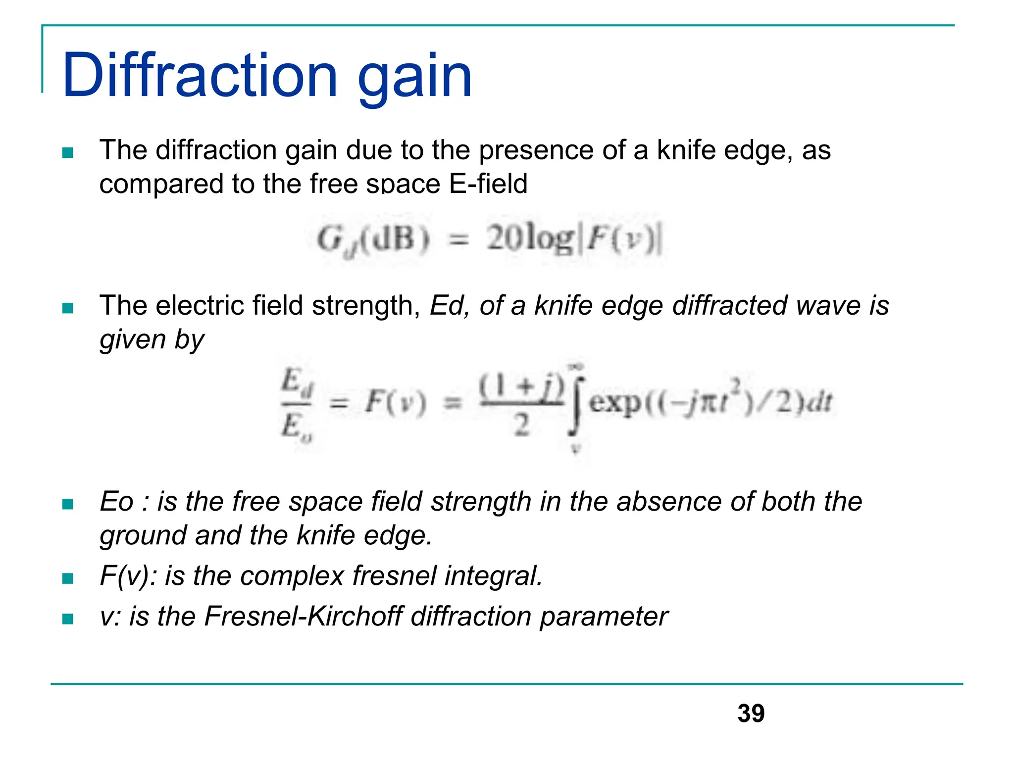 Diffraction gain
 The diffraction gain due to the presence of a knife edge, as
compared to the free space E-field
 The electric field strength, Ed, of a knife edge diffracted wave is
given by
 Eo : is the free space field strength in the absence of both the
ground and the knife edge.
 F(v): is the complex fresnel integral.
 v: is the Fresnel-Kirchoff diffraction parameter
39
 