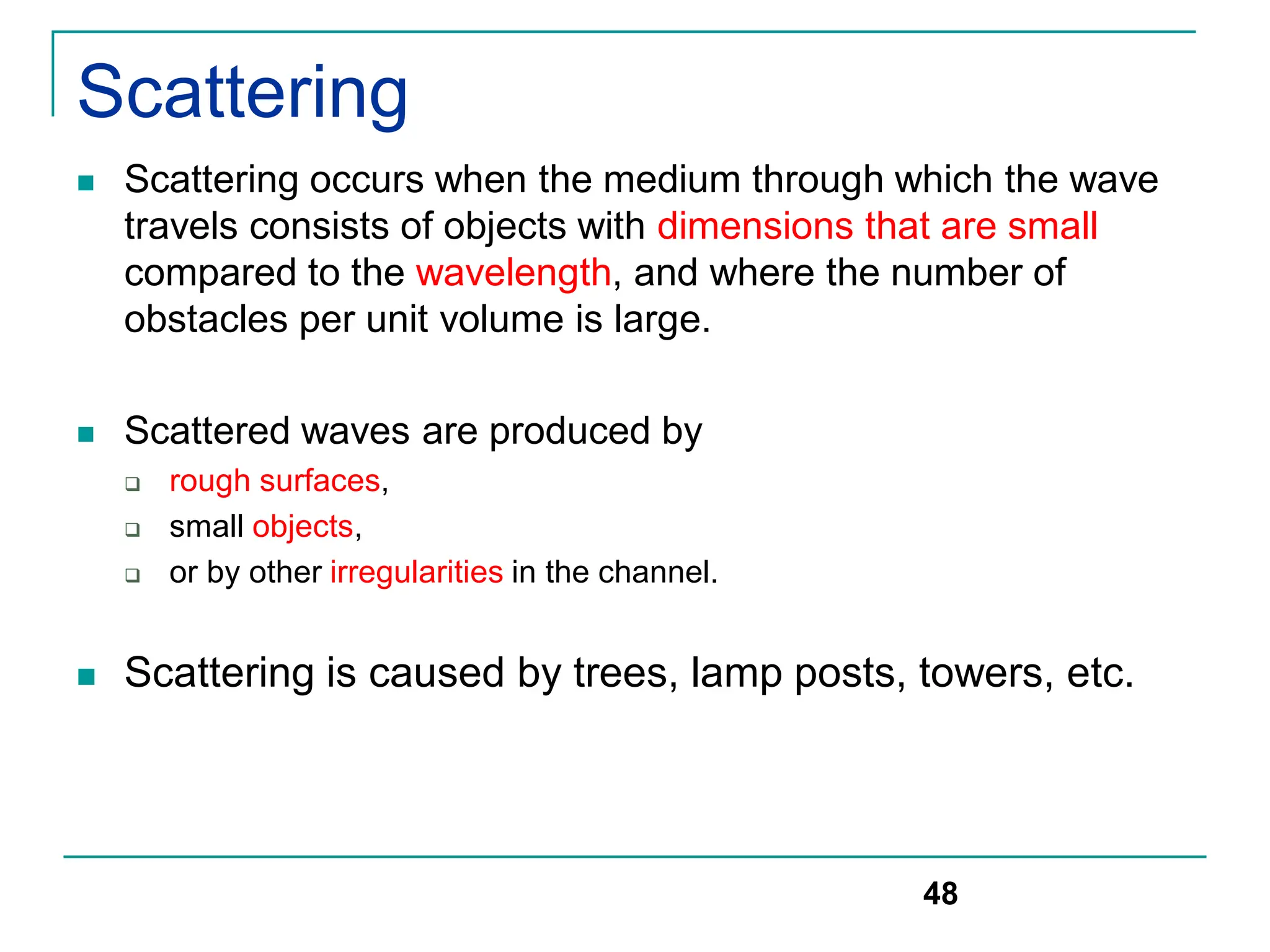 Scattering
 Scattering occurs when the medium through which the wave
travels consists of objects with dimensions that are small
compared to the wavelength, and where the number of
obstacles per unit volume is large.
 Scattered waves are produced by
 rough surfaces,
 small objects,
 or by other irregularities in the channel.
 Scattering is caused by trees, lamp posts, towers, etc.
48
 