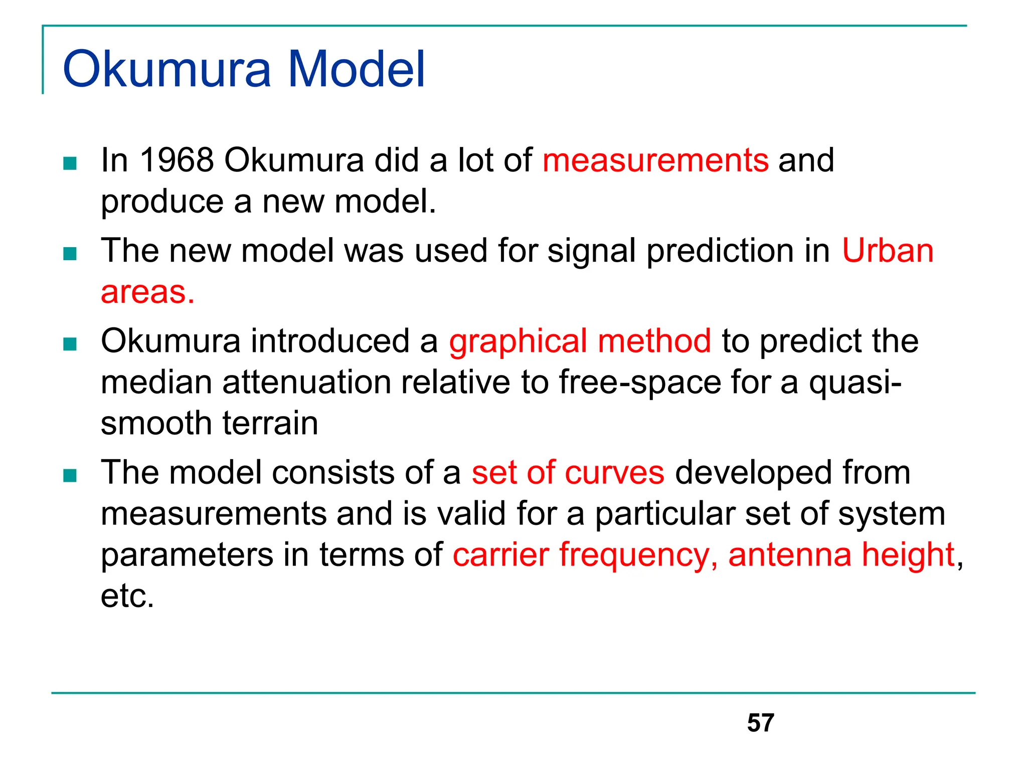 Okumura Model
 In 1968 Okumura did a lot of measurements and
produce a new model.
 The new model was used for signal prediction in Urban
areas.
 Okumura introduced a graphical method to predict the
median attenuation relative to free-space for a quasi-
smooth terrain
 The model consists of a set of curves developed from
measurements and is valid for a particular set of system
parameters in terms of carrier frequency, antenna height,
etc.
57
 