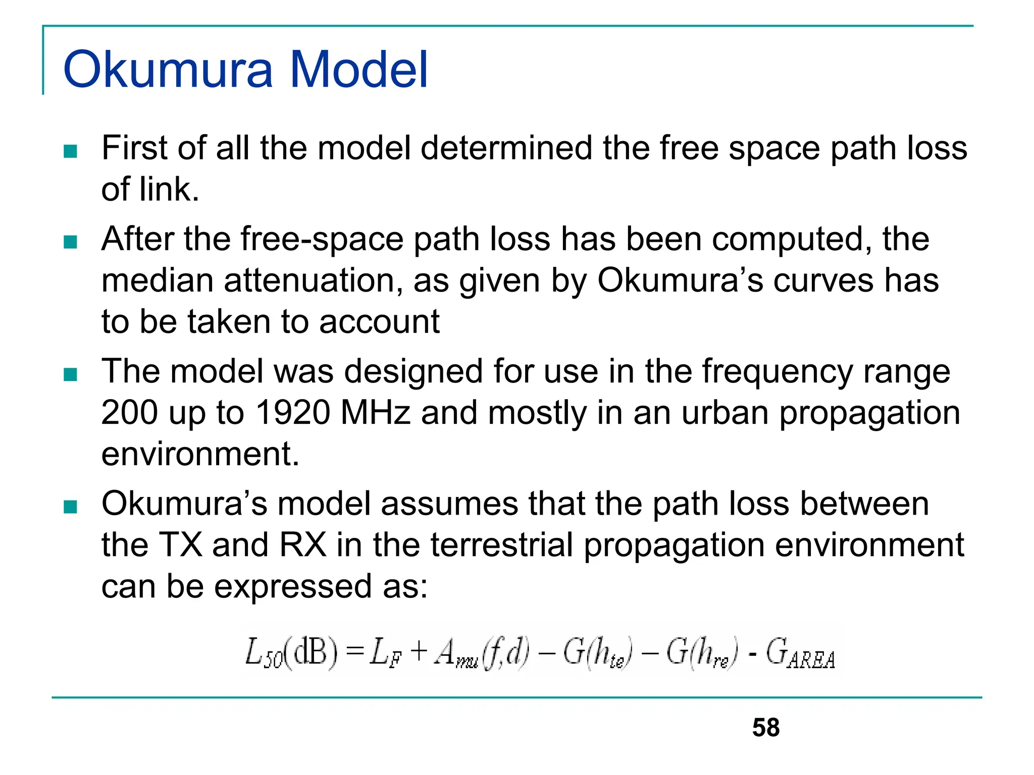 Okumura Model
 First of all the model determined the free space path loss
of link.
 After the free-space path loss has been computed, the
median attenuation, as given by Okumura’s curves has
to be taken to account
 The model was designed for use in the frequency range
200 up to 1920 MHz and mostly in an urban propagation
environment.
 Okumura’s model assumes that the path loss between
the TX and RX in the terrestrial propagation environment
can be expressed as:
58
 