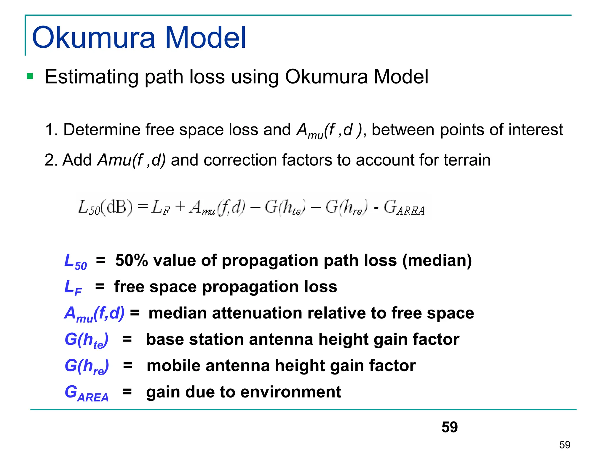 59
59
 Estimating path loss using Okumura Model
1. Determine free space loss and Amu(f ,d ), between points of interest
2. Add Amu(f ,d) and correction factors to account for terrain
L50 = 50% value of propagation path loss (median)
LF = free space propagation loss
Amu(f,d) = median attenuation relative to free space
G(hte) = base station antenna height gain factor
G(hre) = mobile antenna height gain factor
GAREA = gain due to environment
Okumura Model
 