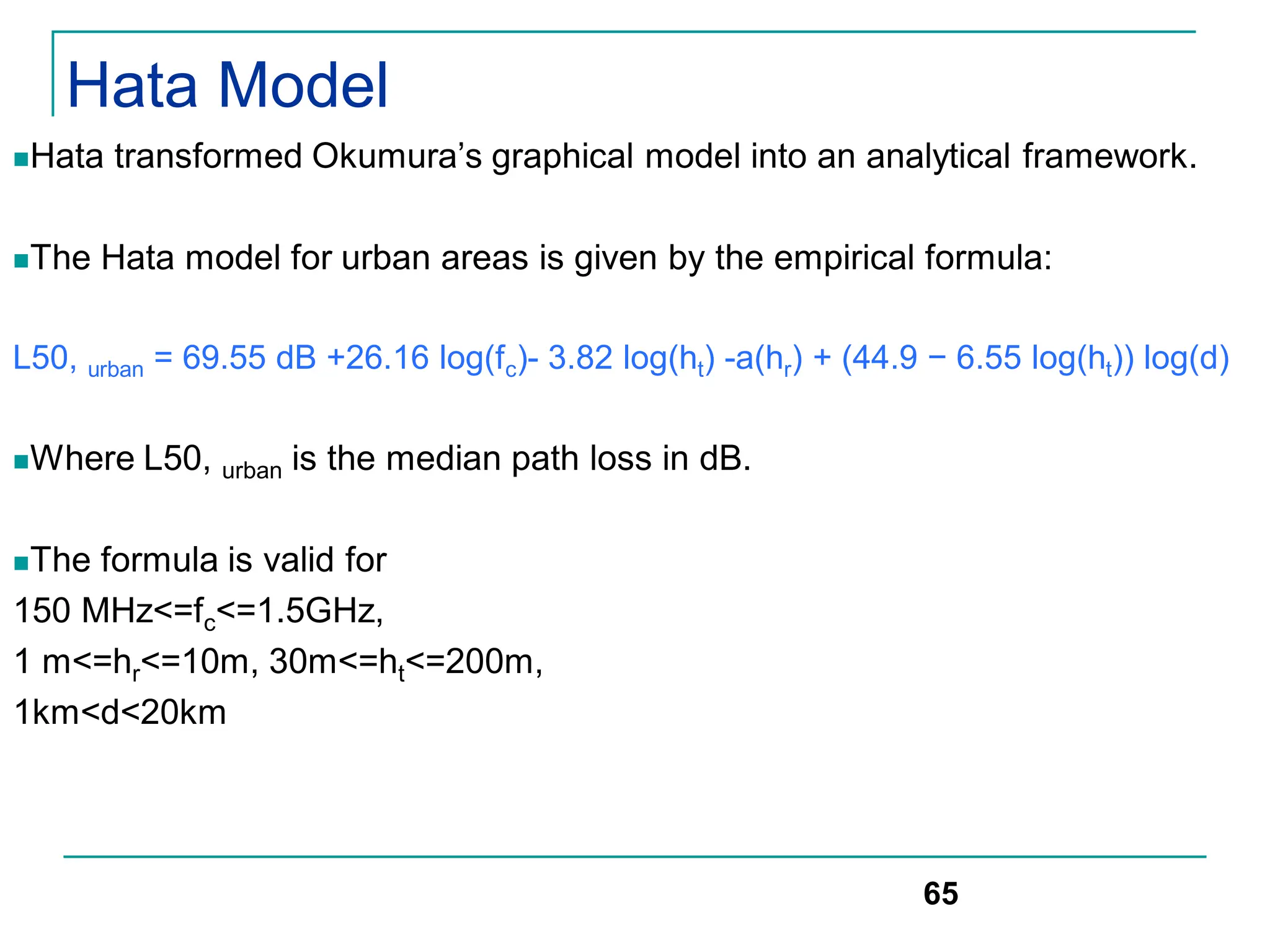 Hata Model
Hata transformed Okumura’s graphical model into an analytical framework.
The Hata model for urban areas is given by the empirical formula:
L50, urban = 69.55 dB +26.16 log(fc)- 3.82 log(ht) -a(hr) + (44.9 − 6.55 log(ht)) log(d)
Where L50, urban is the median path loss in dB.
The formula is valid for
150 MHz<=fc<=1.5GHz,
1 m<=hr<=10m, 30m<=ht<=200m,
1km<d<20km
65
 