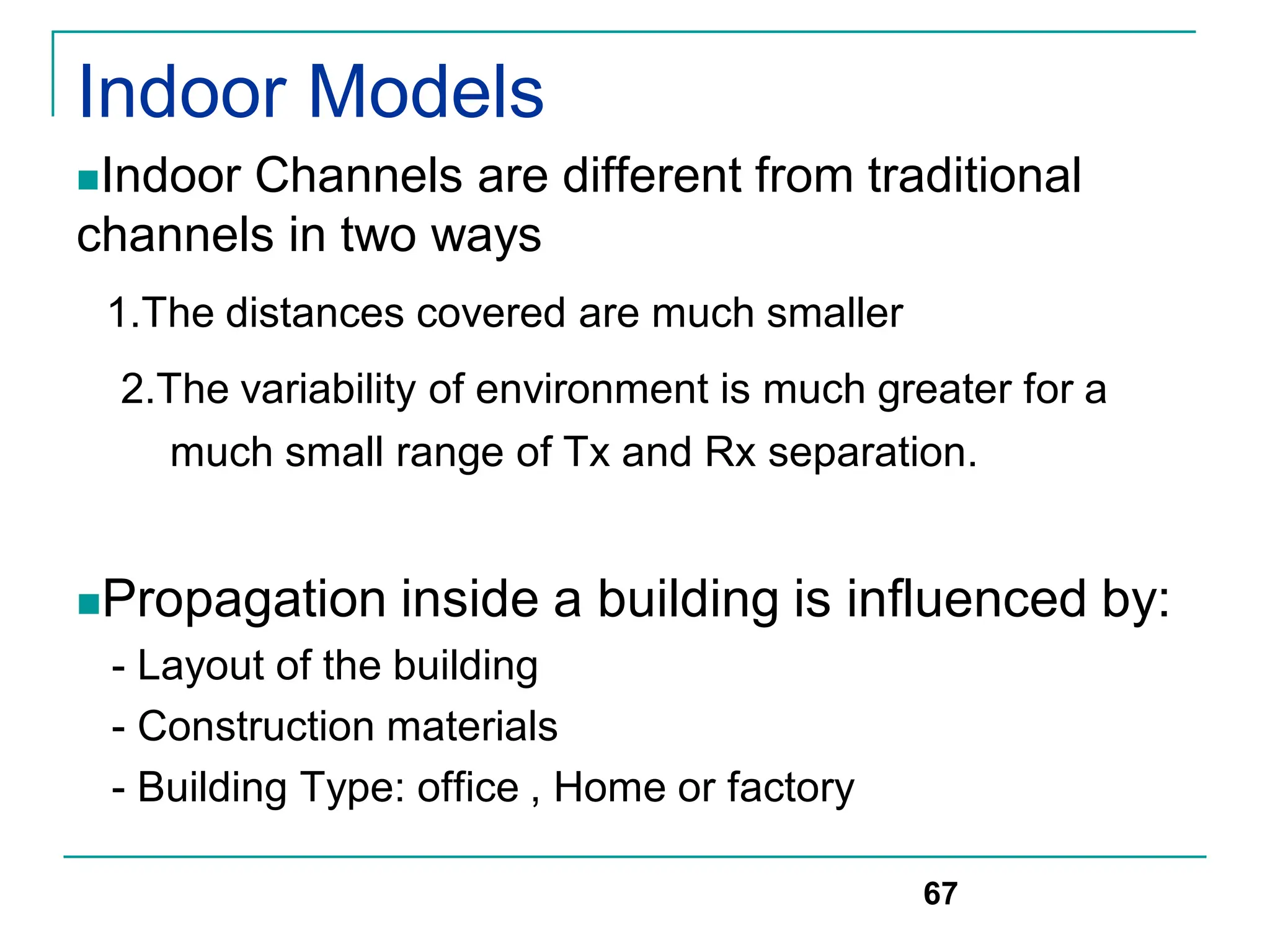 Indoor Models
Indoor Channels are different from traditional
channels in two ways
1.The distances covered are much smaller
2.The variability of environment is much greater for a
much small range of Tx and Rx separation.
Propagation inside a building is influenced by:
- Layout of the building
- Construction materials
- Building Type: office , Home or factory
67
 
