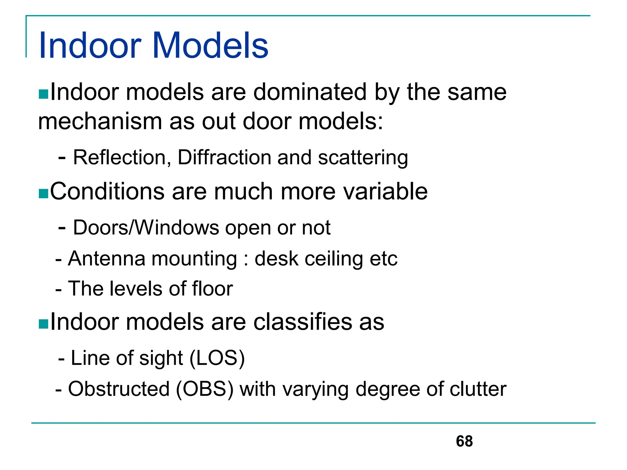 Indoor Models
Indoor models are dominated by the same
mechanism as out door models:
- Reflection, Diffraction and scattering
Conditions are much more variable
- Doors/Windows open or not
- Antenna mounting : desk ceiling etc
- The levels of floor
Indoor models are classifies as
- Line of sight (LOS)
- Obstructed (OBS) with varying degree of clutter
68
 