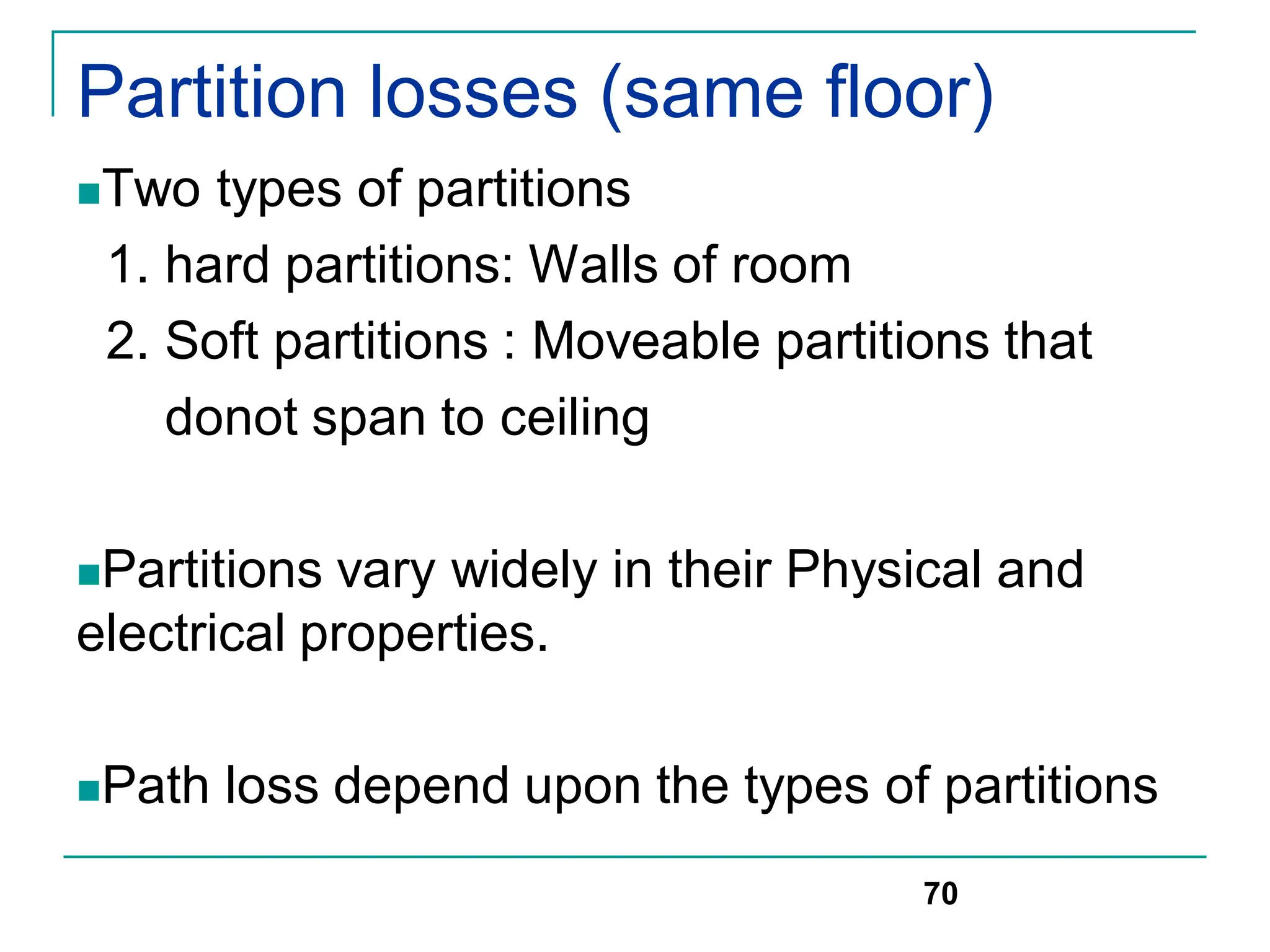 Partition losses (same floor)
Two types of partitions
1. hard partitions: Walls of room
2. Soft partitions : Moveable partitions that
donot span to ceiling
Partitions vary widely in their Physical and
electrical properties.
Path loss depend upon the types of partitions
70
 