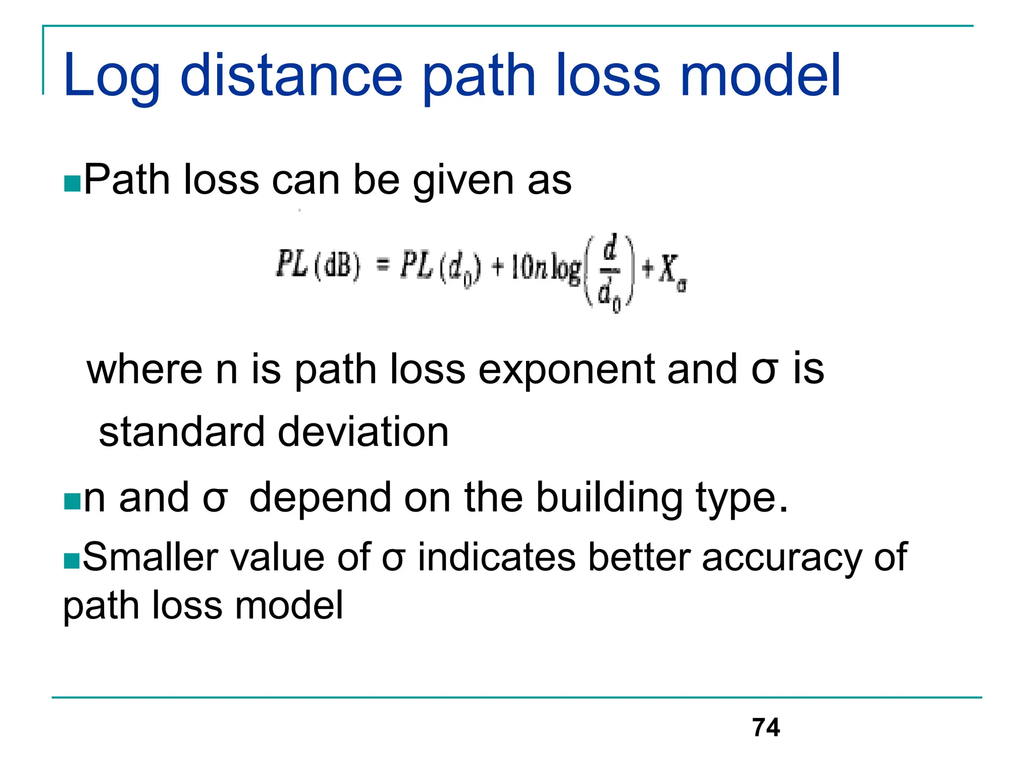 Log distance path loss model
Path loss can be given as
where n is path loss exponent and σ is
standard deviation
n and σ depend on the building type.
Smaller value of σ indicates better accuracy of
path loss model
74
 