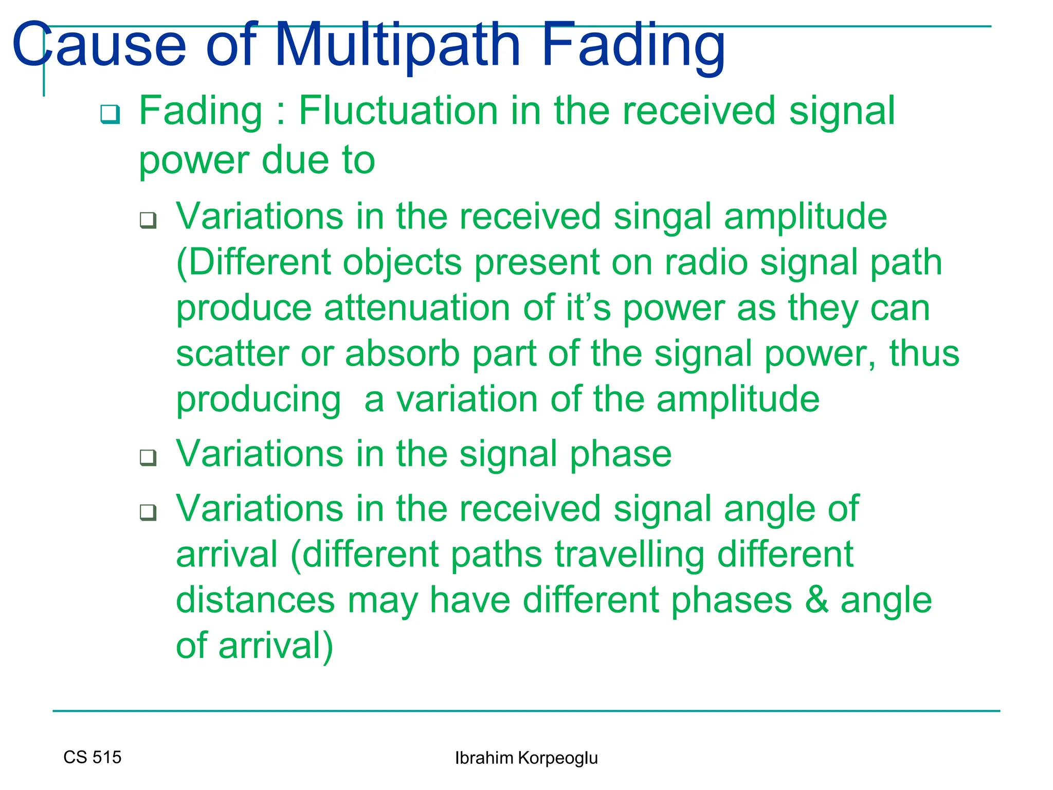 CS 515 Ibrahim Korpeoglu
Cause of Multipath Fading
 Fading : Fluctuation in the received signal
power due to
 Variations in the received singal amplitude
(Different objects present on radio signal path
produce attenuation of it’s power as they can
scatter or absorb part of the signal power, thus
producing a variation of the amplitude
 Variations in the signal phase
 Variations in the received signal angle of
arrival (different paths travelling different
distances may have different phases & angle
of arrival)
 