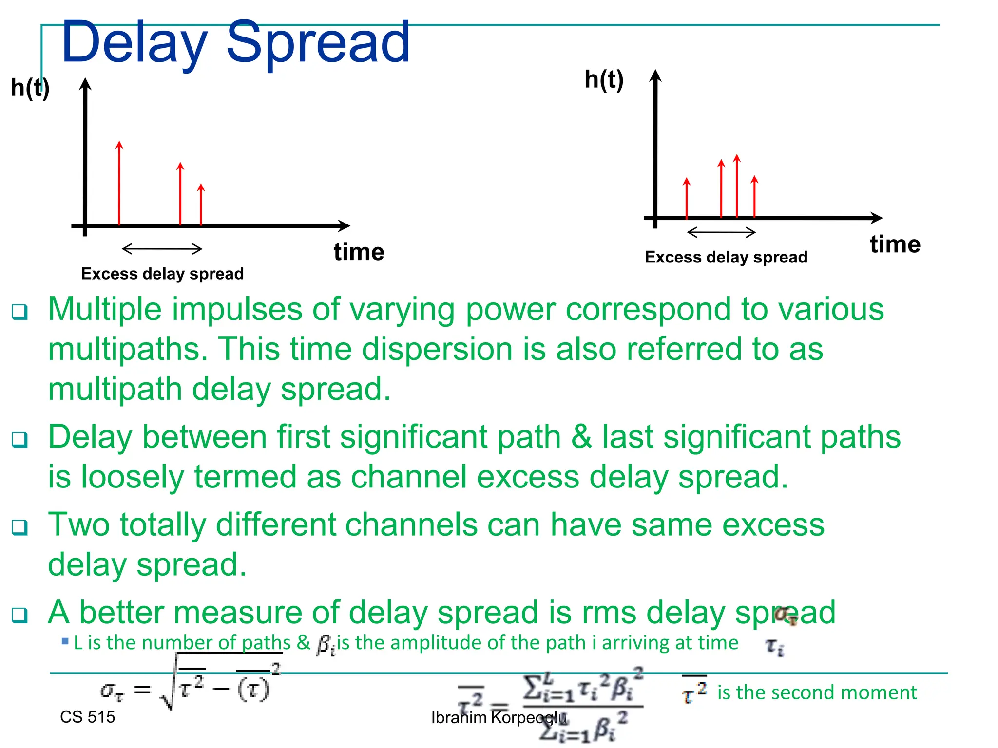 CS 515 Ibrahim Korpeoglu
Delay Spread
 Multiple impulses of varying power correspond to various
multipaths. This time dispersion is also referred to as
multipath delay spread.
 Delay between first significant path & last significant paths
is loosely termed as channel excess delay spread.
 Two totally different channels can have same excess
delay spread.
 A better measure of delay spread is rms delay spread
time
h(t)
Excess delay spread
time
h(t)
Excess delay spread
is the second moment
L is the number of paths & is the amplitude of the path i arriving at time
 