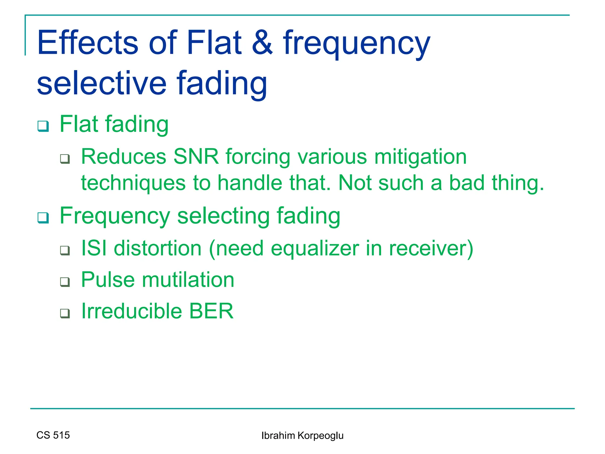 CS 515 Ibrahim Korpeoglu
Effects of Flat & frequency
selective fading
 Flat fading
 Reduces SNR forcing various mitigation
techniques to handle that. Not such a bad thing.
 Frequency selecting fading
 ISI distortion (need equalizer in receiver)
 Pulse mutilation
 Irreducible BER
 