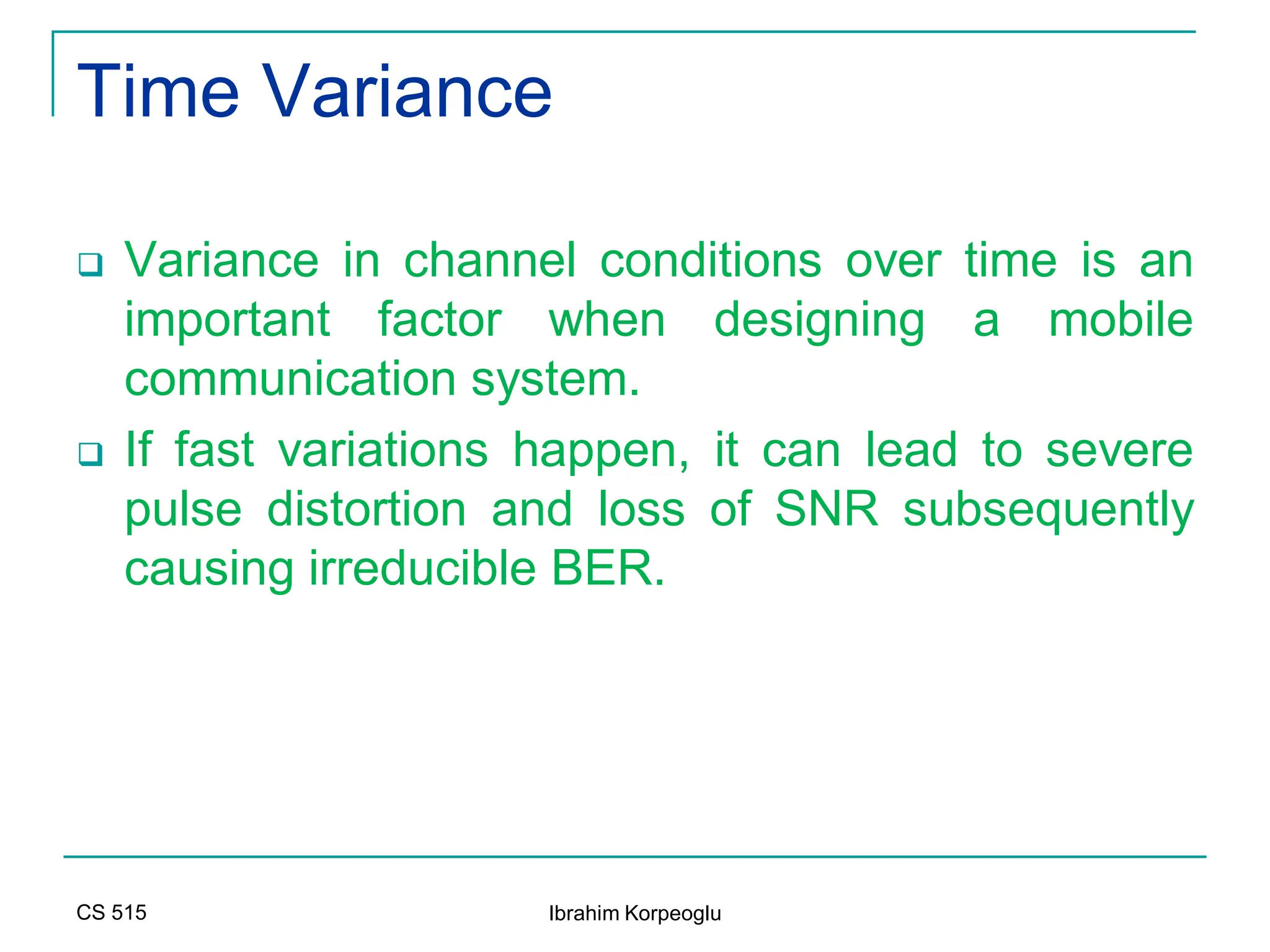 CS 515 Ibrahim Korpeoglu
Time Variance
 Variance in channel conditions over time is an
important factor when designing a mobile
communication system.
 If fast variations happen, it can lead to severe
pulse distortion and loss of SNR subsequently
causing irreducible BER.
 