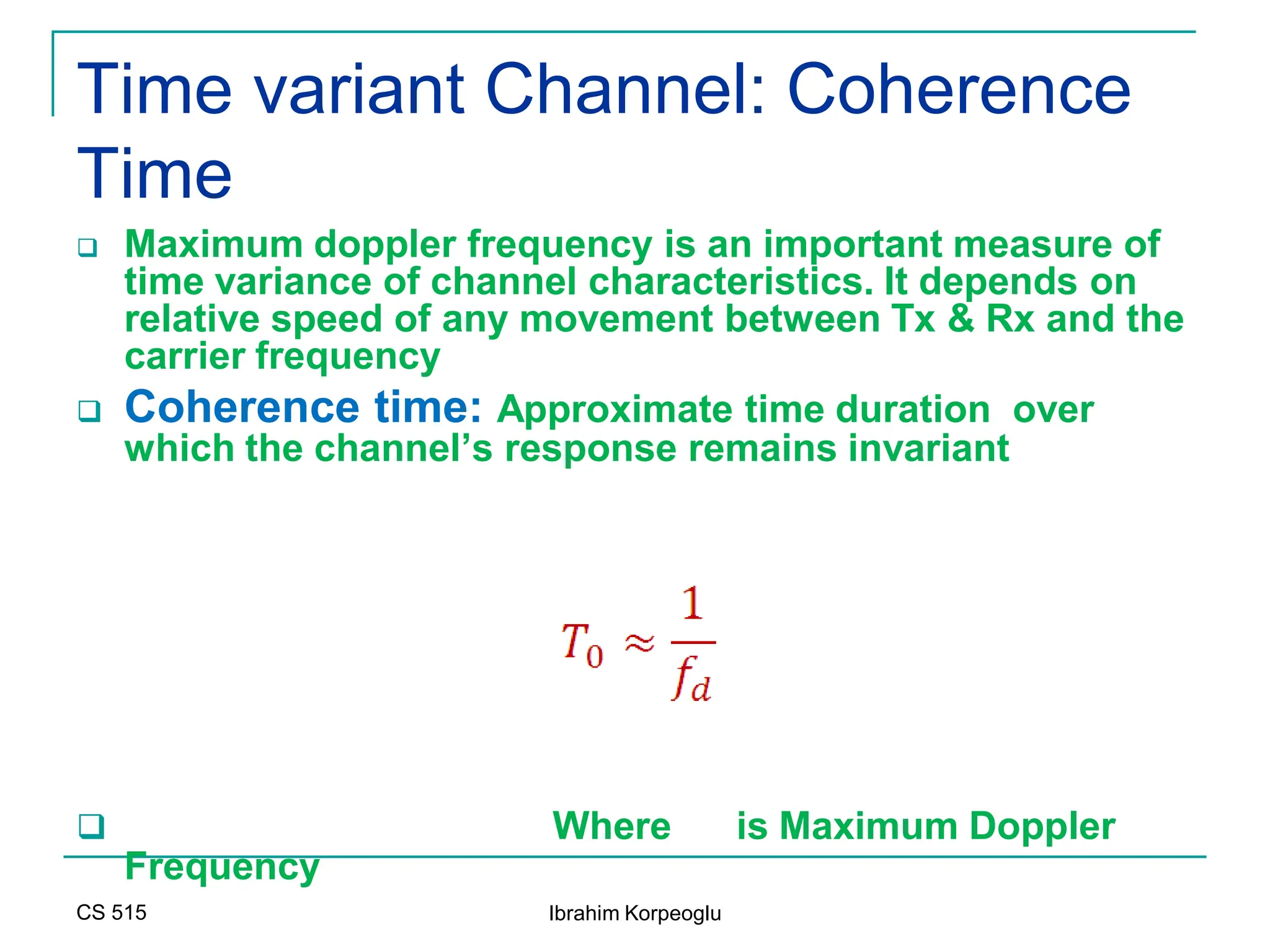 CS 515 Ibrahim Korpeoglu
Time variant Channel: Coherence
Time
 Maximum doppler frequency is an important measure of
time variance of channel characteristics. It depends on
relative speed of any movement between Tx & Rx and the
carrier frequency
 Coherence time: Approximate time duration over
which the channel’s response remains invariant
 Where is Maximum Doppler
Frequency
 